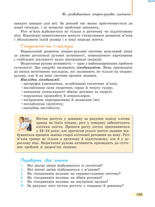Як розвивається опорно-рухова система
109
занадто швидко для неї. За деякий час мозок пристосовується до
нової ситуації, і ці незначні проблеми зникають.
Ріст м’язів відбувається не тільки в дитячому чи підлітковому
віці. Відповідні навантаження можуть стимулювати розвиток м’язів
і збільшувати їхній розмір і в інші періоди життя.
Гіподинамія та її наслідки
Нормальний розвиток опорно-рухової системи можливий лише
за умови достатньої рухової активності, повноцінного харчування
і стабільної діяльності залоз внутрішньої секреції.
Недостатня рухова активність — одна з найпоширеніших проблем
сучасності. Цю хворобу називають гіподинамією. Вона призводить
до низки негативних наслідків, які впливають не тільки на опорно-
рухову, але й на інші системи органів людини.
Наслідки гіподинамії:
•дистрофія (зменшення, ослаблення) скелетних м’язів;
•послаблення сили скорочень серця й тонусу судин;
•зниження інтенсивності обміну речовин та енергії;
•порушення кровообігу й атеросклероз;
•погіршення перетравлення й засвоєння їжі;
•послаблення імунітету;
•емоційна нестійкість.
Кістки ростуть у довжину за рахунок поділу клітин
хряща на їхніх кінцях, ріст у товщину забезпечують
клітини окістя. Процеси росту кісток припиняються
у 22–24 роки, але протягом усього життя людини від-
буваються процеси заміни старої кісткової речовини на нову. Ріст
м’язів триває не тільки в дитячому й підлітковому, але й у до-
рослому віці. Недостатня рухова активність призводить до суттє-
вих проблем зі здоров’ям людини.
перевірте свої знання
1. Які вікові зміни відбуваються зі скелетом?
2. Які вікові зміни відбуваються з м’язами?
3. Як гіподинамія впливає на серцево-судинну систему?
4. Як гіподинамія впливає на обмін речовин?
5. Як гіподинамія впливає на внутрішні органи?
6*. За рахунок чого кістки ростуть у товщину й довжину?
 