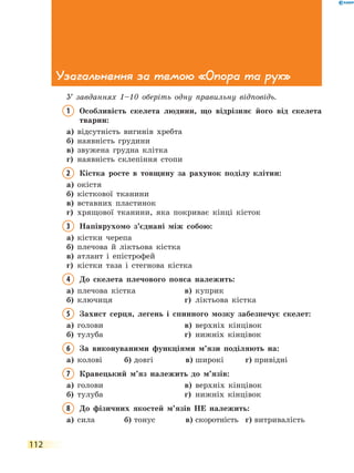 112
Узагальнення за темою «Опора та рух»
У завданнях 1–10 оберіть одну правильну відповідь.
1	Особливість скелета людини, що відрізняє його від скелета
тварин:
а)	 відсутність вигинів хребта
б)	 наявність грудини
в)	 звужена грудна клітка
г)	 наявність склепіння стопи
2	Кістка росте в товщину за рахунок поділу клітин:
а)	 окістя
б)	 кісткової тканини
в)	 вставних пластинок
г)	 хрящової тканини, яка покриває кінці кісток
3	Напіврухомо з’єднані між собою:
а)	 кістки черепа
б)	 плечова й ліктьова кістка
в)	 атлант і епістрофей
г)	 кістки таза і стегнова кістка
4	До скелета плечового пояса належить:
а)	 плечова кістка	 в)	 куприк
б)	 ключиця	 г)	 ліктьова кістка
5	Захист серця, легень і спинного мозку забезпечує скелет:
а)	 голови	 в)	 верхніх кінцівок
б)	 тулуба	 г)	 нижніх кінцівок
6	За виконуваними функціями м’язи поділяють на:
а)	 колові	 б)	довгі	 в)	широкі	 г)	привідні
7	Кравецький м’яз належить до м’язів:
а)	 голови	 в)	 верхніх кінцівок
б)	 тулуба	 г)	 нижніх кінцівок
8	До фізичних якостей м’язів НЕ належить:
а)	 сила	 б)	тонус	 в)	скоротність	 г)	витривалість
 