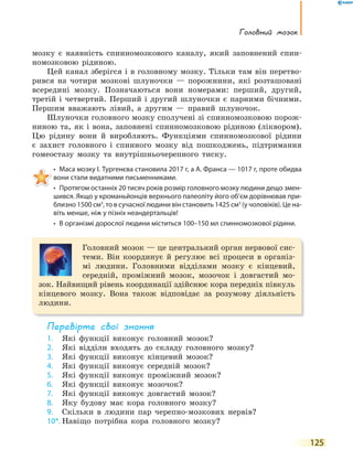 125
Головний мозок
мозку є наявність спинномозкового каналу, який заповнений спин-
номозковою рідиною.
Цей канал зберігся і в головному мозку. Тільки там він перетво-
рився на чотири мозкові шлуночки — порожнини, які розташовані
всередині мозку. Позначаються вони номерами: перший, другий,
третій і четвертий. Перший і другий шлуночки є парними бічними.
Першим вважають лівий, а другим — правий шлуночок.
Шлуночки головного мозку сполучені зі спинномозковою порож-
ниною та, як і вона, заповнені спинномозковою рідиною (ліквором).
Цю рідину вони й виробляють. Функціями спинномозкової рідини
є захист головного і спинного мозку від пошкоджень, підтримання
гомеостазу мозку та внутрішньочерепного тиску.
• Маса мозку І. Тургенєва становила 2017 г, а А. Франса — 1017 г, проте обидва
вони стали видатними письменниками.
• Протягом останніх 20 тисяч років розмір головного мозку людини дещо змен-
шився. Якщо у кроманьйонців верхнього палеоліту його об’єм дорівнював при-
близно 1500 см3
, то в сучасної людини він становить 1425 см3
(у чоловіків). Це на-
віть менше, ніж у пізніх неандертальців!
• В організмі дорослої людини міститься 100–150 мл спинномозкової рідини.
Головний мозок — це центральний орган нервової сис-
теми. Він координує й регулює всі процеси в організ-
мі людини. Головними відділами мозку є кінцевий,
середній, проміжний мозок, мозочок і довгастий мо-
зок. Найвищий рівень координації здійснює кора передніх півкуль
кінцевого мозку. Вона також відповідає за розумову діяльність
людини.
перевірте свої знання
1. Які функції виконує головний мозок?
2. Які відділи входять до складу головного мозку?
3. Які функції виконує кінцевий мозок?
4. Які функції виконує середній мозок?
5. Які функції виконує проміжний мозок?
6. Які функції виконує мозочок?
7. Які функції виконує довгастий мозок?
8. Яку будову має кора головного мозку?
9. Скільки в людини пар черепно-мозкових нервів?
10*. Навіщо потрібна кора головного мозку?
 