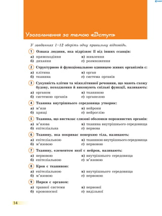 14
Узагальнення за темою «Вступ»
У завданнях 1–12 оберіть одну правильну відповідь.
1	 Ознака людини, яка відрізняє її від інших ссавців:
а)	 прямоходіння	 в)	 живлення
б)	 дихання	 г)	 розмноження
2	 Структурною й функціональною одиницею живих організмів є:
а)	 клітина	 в)	 орган
б)	 тканина	 г)	 система органів
3	 Сукупність клітин та міжклітинної речовини, що мають схожу
будову, походження й виконують спільні функції, називають:
а)	 органом	 в)	 тканиною
б)	 системою органів	 г)	 органелою
4	 Тканина внутрішнього середовища утворює:
а)	 м’язи	 в)	 нейрони
б)	 хрящі	 г)	 нейроглію
5	 Тканина, що вистилає слизові оболонки порожнистих органів:
а)	 м’язова	 в)	 тканина внутрішнього середовища
б)	 епітеліальна	 г)	 нервова
6	 Тканину, яка покриває поверхню тіла, називають:
а)	 епітеліальною	 в)	 тканиною внутрішнього середовища
б)	 м’язовою	 г)	 нервовою
7	 Тканину, елементом якої є нейрон, називають:
а)	 нервовою	 в)	 внутрішнього середовища
б)	 епітеліальною	 г)	 м’язовою
8	 Кров є тканиною:
а)	 епітеліальною	 в)	 внутрішнього середовища
б)	 м’язовою	 г)	 нервовою
9	 Нирки є органом:
а)	 травної системи	 в)	 нервової
б)	 кровоносної	 г)	 видільної
 