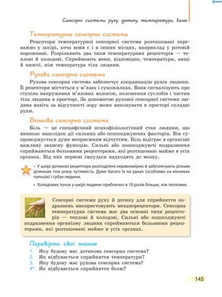 сенсорні системи руху, дотику, температури, болю
145
температурна сенсорна система
Рецептори температурної сенсорної системи розташовані пере-
важно у шкірі, хоча вони є і в інших місцях, наприклад у ротовій
порожнині. Розрізняють два типи температурних рецепторів — те-
плові й холодові. Сприймають вони, відповідно, температури, вищі
й нижчі, ніж температура тіла людини.
Рухова сенсорна система
Рухова сенсорна система забезпечує координацію рухів людини.
Її рецептори містяться у м’язах і сухожилках. Вони сигналізують про
ступінь напруження м’язових волокон, положення суглобів і частин
тіла людини в просторі. За допомогою рухової сенсорної системи лю-
дина навіть за відсутності зору може виконувати в просторі складні
рухи.
Больова сенсорна система
Біль — це специфічний психофізіологічний стан людини, що
виникає внаслідок дії сильних або пошкоджуючих факторів. Він су-
проводжується дуже неприємним відчуттям. Біль відіграє в організмі
важливу захисну функцію. Сильні або пошкоджуючі подразнення
сприймаються больовими рецепторами, які розташовані майже в усіх
органах. Від них нервові імпульси надходять до мозку.
• У шкірі дотикові рецептори розподілені нерівномірно й забезпечують різним
ділянкам тіла різну чутливість. Дуже багато їх на руках (особливо на кінчиках
пальців) і губах людини.
• Холодових точок у шкірі людини приблизно в 10 разів більше, ніж теплових.
Сенсорні системи руху й дотику для сприйняття по-
дразнень використовують механорецептори. Сенсорна
температурна система має два основні типи рецепто-
рів — теплові й холодові. Сильні або пошкоджуючі
подразнення організму людини сприймаються больовими рецеп-
торами, які розташовані майже в усіх органах.
перевірте свої знання
1. Яку будову має дотикова сенсорна система?
2. Як відбувається сприйняття температури?
3. Яку будову має рухова сенсорна система?
4*. Як відбувається сприйняття болю?
 