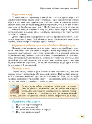 порушення роботи сенсорних систем
147
порушення слуху
У зовнішньому слуховому проході виділяється вушна сірка, на
якій затримуються пил та мікроорганізми. Через накопичення вушної
сірки може виникати пробка, яка погіршує слух. У жодному разі не
можна видаляти цю сірку твердими предметами, оскільки так можна
пошкодити барабанну перетинку. Необхідно звернутися до лікаря.
Великої шкоди завдають слуху надмірно гучні звуки і тривалий
шум, особливо шкідливо діє останній, що призводить до глухуватості
та навіть глухоти.
Деякі інфекційні захворювання (ангіна, грип) викликають запа-
лення середнього вуха. Їхні збудники можуть проникати туди через
прохід, який сполучає середнє вухо і глотку.
порушення роботи системи рівноваги. Хвороба руху
Хвороба руху проявляється як захитування, автомобільна, мор-
ська, повітряна або залізнична хвороба. Вона характеризується за-
гальним нездужанням, відчуттям дискомфорту в ділянці шлунка,
втратою апетиту, появою холодного поту, запамороченням, нудотою,
іноді блюванням. За визначенням учених, хвороба руху є нормальною
реакцією здорової людини, що не має яких-небудь органічних або
функціональних порушень, на вплив незвичного виду рухів певної
інтенсивності й тривалості.
Розлади смаку
Утрата смаку настає в разі різноманітних захворювань, які вра-
жають ротову порожнину або головний мозок. Найчастіше трапля-
ється зниження смакової чутливості — гіпогевзія. Нерідко спостері-
гаються випадки збудженості смаку — парагевзія, коли хворі їдять
те, що викликає у здорових людей відразу.
До порушень роботи сенсорних систем можуть призво-
дити як різні захворювання, так і надмірна дія подраз-
ників. Для запобігання захворюванням органів сенсор-
них систем слід дотримуватися здорового способу
життя, уникати шкідливих звичок і вчасно звертатися до лікаря.
перевірте свої знання
1. Що таке короткозорість?
2. Що таке дальтонізм?
3. Як запобігти порушенням слуху?
4*. Що таке хвороба руху?
 
