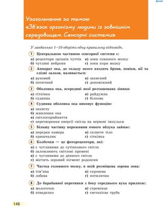 148
Узагальнення за темою
«Зв'язок організму людини із зовнішнім
середовищем. Сенсорні системи»
У завданнях 1–10 оберіть одну правильну відповідь.
1	Центральною частиною сенсорної системи є:
а)	 рецептори органів чуттів	 в)	 зони спинного мозку
б)	 чутливі нейрони	 г)	 зони кори мозку
2	Аппарат ока, до складу якого входять брови, повіки, вії та
слізні залози, називається:
а)	 руховий	 в)	 захисний
б)	 оптичний	 г)	 допоміжний
3	Оболонка ока, всередині якої розташована зіниця:
а)	 сітківка	 в)	 райдужна
б)	 судинна	 г)	 білкова
4	Судинна оболонка ока виконує функцію:
а)	 захисту	
б)	 живлення ока	
в)	 світлосприйняття
г)	перетворення енергії світла на нервові імпульси
5	Більшу частину порожнини очного яблука займає:
а)	 передня камера	 в)	 склисте тіло
б)	 кришталик	 г)	 сітківка
6	Колбочки — це фоторецептори, які:
а)	 є чутливими до сутінкового світла
б)	 заломлюють світлові промені
в)	 є чутливими до денного світла
г)	 містять зоровий пігмент родопсин
7	Частка головного мозку, в якій розміщена зорова зона:
а)	 тім’яна	 в)	 скронева
б)	 лобова	 г)	 потилична
8	До барабанної перетинки з боку середнього вуха прилягає:
а)	 молоточок	 в)	 стремінце
б)	 коваделко	 г)	 євстахієва труба
 