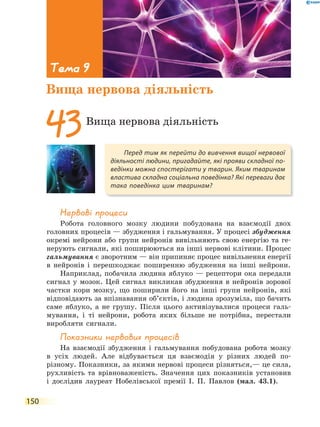 150
Нервові процеси
Робота головного мозку людини побудована на взаємодії двох
головних процесів — збудження і гальмування. У процесі збудження
окремі нейрони або групи нейронів вивільняють свою енергію та ге-
нерують сигнали, які поширюються на інші нервові клітини. Процес
гальмування є зворотним — він припиняє процес вивільнення енергії
в нейронів і перешкоджає поширенню збудження на інші нейрони.
Наприклад, побачила людина яблуко — рецептори ока передали
сигнал у мозок. Цей сигнал викликав збудження в нейронів зорової
частки кори мозку, що поширили його на інші групи нейронів, які
відповідають за впізнавання об’єктів, і людина зрозуміла, що бачить
саме яблуко, а не грушу. Після цього активізувалися процеси галь-
мування, і ті нейрони, робота яких більше не потрібна, перестали
виробляти сигнали.
показники нервових процесів
На взаємодії збудження і гальмування побудована робота мозку
в усіх людей. Але відбувається ця взаємодія у різних людей по-
різному. Показники, за якими нервові процеси різняться,— це сила,
рухливість та врівноваженість. Значення цих показників установив
і дослідив лауреат Нобелівської премії І. П. Павлов (мал. 43.1).
Перед тим як перейти до вивчення вищої нервової
діяльності людини, пригадайте, які прояви складної по-
ведінки можна спостерігати у тварин. Яким тваринам
властива складна соціальна поведінка? Які переваги дає
така поведінка цим тваринам?
43Вища нервова діяльність
Тема 9
Вища нервова діяльність
 