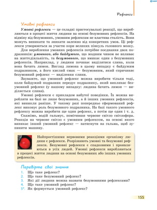 Рефлекси
155
Умовні рефлекси
Умовні рефлекси — це складні пристосувальні реакції, що вироб-
ляються в процесі життя людини на основі безумовних рефлексів. На
відміну від безумовних, умовним рефлексам не властива сталість. Вони
можуть виникати та зникати залежно від конкретних умов. Ці реф-
лекси утворюються за участю кори великих півкуль головного мозку.
Для вироблення умовних рефлексів потрібне поєднання двох по-
дразників: умовного, або байдужого, що жодним чином не впливає
на життєдіяльність, та безумовного, що вмикає один з безумовних
рефлексів. Наприклад, у людини починає виділятися слина, коли
вона бачить лимон. Вигляд лимона в цьому випадку є байдужим
подразником, а його кислий смак — безумовним, який спричиняє
безумовний рефлекс — виділення слини.
Зауважте, що умовний рефлекс можна виробити тільки тоді,
коли байдужий подразник передує подразнику, який викликає без-
умовний рефлекс (у нашому випадку: людина бачить лимон — ви-
діляється слина).
Умовні рефлекси є прикладом набутої поведінки. Їх можна ви-
робляти на базі не лише безумовних, а й інших умовних рефлексів,
які виникли раніше. У такому разі попередньо сформований реф-
лекс виконує роль безумовного подразника. На базі такого умовного
рефлексу можна виробити ще один рефлекс, а потім ще один і т. д.
Скажімо, водій гальмує, помітивши червоне світло світлофора.
Реакція на червоне світло є умовним рефлексом, на основі якого
виникає інший умовний рефлекс — натиснути на гальма, щоб зу-
пинити машину.
Найпростішими нервовими реакціями організму лю-
дини є рефлекси. Розрізняють умовні та безумовні реф-
лекси. Безумовні рефлекси є спадковими і проявля-
ються в усіх людей. Умовні рефлекси виробляються
в процесі життя людини на основі безумовних або інших умовних
рефлексів.
перевірте свої знання
1. Що таке рефлекс?
2. Що таке безумовний рефлекс?
3. Які дії людини можна назвати безумовними рефлексами?
4. Що таке умовний рефлекс?
5*. Як формується умовний рефлекс?
 