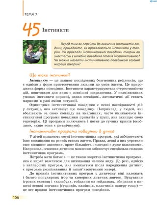 теМа 9
156
Що таке інстинкт?
Інстинкт — це ланцюг послідовних безумовних рефлексів, що
є однією з форм пристосування людини до умов життя. Це приро-
джена форма поведінки. Інстинкти характеризуються стереотипністю
дій, поштовхом для яких є зовнішні подразнення. У незмінюваних
умовах інстинкти корисні, однак несвідомі, автоматичні дії стають
марними в разі зміни ситуації.
Одиницями інстинктивної поведінки є певні послідовності дій
у ситуації, яка активізує цю поведінку. Наприклад, у людей, які
вболівають за свою команду на змаганнях, часто вмикаються ін-
стинктивні програми поведінки приматів у групі, яка захищає свою
територію. Ці програми включають і потяг до гучних криків (особ-
ливо, якщо вони є ритмічними).
Інстинктивні програми поведінки в дітей
У дітей працюють сотні інстинктивних програм, які забезпечують
їхнє виживання на ранніх етапах життя. Правда, деякі з них утратили
своє колишнє значення, проте більшість і сьогодні є дуже важливими.
Наприклад, освоєння дитиною мовлення забезпечує спеціальна складна
інстинктивна програма.
Потреба мати батьків — це також жорстка інстинктивна програма,
яка є вкрай важливою для виживання нашого виду. До речі, однією
з найперших програм, яка вмикається після народження дитини,
є програма розпізнавання й запам’ятовування матері.
До проявів інстинктивних програм у дитячому віці належать
і багато популярних ігор та химерних дитячих звичок. Будування
ігрових сховищ і «халабуд», гойдання на гойдалках, збирання в ки-
шені всякої всячини (ґудзиків, камінців, клаптиків паперу тощо) —
це все прояви інстинктивних програм поведінки.
Перед тим як перейти до вивчення інстинктів лю-
дини, пригадайте, як проявляються інстинкти у тва-
рин. Які приклади інстинктивної поведінки тварин ви
знаєте? Чи є шлюбна поведінка птахів інстинктивною?
Чи можна назвати інстинктивною поведінкою сезонні
міграції тварин?
45Інстинкти
 