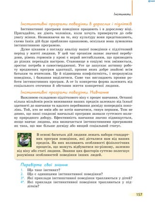 Інстинкти
157
Інстинктивні програми поведінки в дорослих і підлітків
Інстинктивні програми поведінки працюють і в дорослому віці.
Пригадайте, як діють чоловіки, коли хочуть привернути до себе
увагу жінки. Незважаючи на те, яку культуру вони представляють,
схема їхніх дій буде приблизно однаковою, оскільки вона зумовлена
інстинктивною програмою.
Дуже цікавим з погляду аналізу нашої поведінки є підлітковий
період у житті людини. У цей час організм зазнає значної перебу-
дови, рівень гормонів у крові є вкрай нестабільним, що призводить
до різких перепадів настрою. Становище в соціумі теж змінюється,
зростає потреба в самоствердженні. Усе це запускає активну робо-
ту вроджених програм адаптації, прояви яких добре знайомі всім
батькам та вчителям. Це й підвищена конфліктність, і незрозуміла
поведінка, і бажання виділитися. Саме так виглядають прояви ро-
боти інстинктивних програм. А от їх конкретна форма залежить від
соціального оточення й обставин життя конкретної людини.
Інстинктивні програми поведінки. Навчання
Важливою складовою підліткового віку є процес навчання. Останні
кілька мільйонів років виживання наших предків залежало від їхньої
здатності до навчання та вдалого переймання досвіду попередніх поко-
лінь. Той, хто не вмів або не хотів навчатися, гинув першим. Тож не
дивно, що наші спадкові навчальні програми зазнали суттєвого впли-
ву природного добору. Ефективність навчання значно підвищується,
якщо навчає людина, яка визначається інстинктивними програмами
як така, що має більше досвіду або вищий соціальний статус.
В основі багатьох дій людини лежать набори стандарт-
них програм поведінки, які дісталися нам від наших
предків. На них впливають особливості фізіологічних
процесів, що можуть відбуватися по-різному, залежно
від віку або статі людини. Знання цих факторів суттєво полегшує
розуміння особливостей поведінки інших людей.
перевірте свої знання
1. Що таке інстинкт?
2. Що є одиницями інстинктивної поведінки?
3*. Які приклади інстинктивної поведінки трапляються у дітей?
4*. Які приклади інстинктивної поведінки трапляються у під-
літків?
 