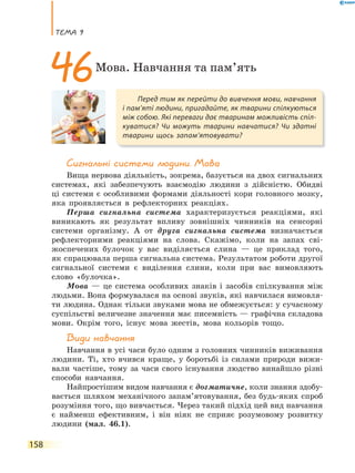 теМа 9
158
сигнальні системи людини. Мова
Вища нервова діяльність, зокрема, базується на двох сигнальних
системах, які забезпечують взаємодію людини з дійсністю. Обидві
ці системи є особливими формами діяльності кори головного мозку,
яка проявляється в рефлекторних реакціях.
Перша сигнальна система характеризується реакціями, які
виникають як результат впливу зовнішніх чинників на сенсорні
системи організму. А от друга сигнальна система визначається
рефлекторними реакціями на слова. Скажімо, коли на запах сві-
жоспечених булочок у вас виділяється слина — це приклад того,
як спрацювала перша сигнальна система. Результатом роботи другої
сигнальної системи є виділення слини, коли при вас вимовляють
слово «булочка».
Мова — це система особливих знаків і засобів спілкування між
людьми. Вона формувалася на основі звуків, які навчилася вимовля-
ти людина. Однак тільки звуками мова не обмежується: у сучасному
суспільстві величезне значення має писемність — графічна складова
мови. Окрім того, існує мова жестів, мова кольорів тощо.
Види навчання
Навчання в усі часи було одним з головних чинників виживання
людини. Ті, хто вчився краще, у боротьбі із силами природи вижи-
вали частіше, тому за часи свого існування людство винайшло різні
способи навчання.
Найпростішим видом навчання є догматичне, коли знання здобу-
вається шляхом механічного запам’ятовування, без будь-яких спроб
розуміння того, що вивчається. Через такий підхід цей вид навчання
є найменш ефективним, і він ніяк не сприяє розумовому розвитку
людини (мал. 46.1).
Перед тим як перейти до вивчення мови, навчання
і пам’яті людини, пригадайте, як тварини спілкуються
між собою. Які переваги дає тваринам можливість спіл-
куватися? Чи можуть тварини навчатися? Чи здатні
тварини щось запам’ятовувати?
46Мова. Навчання та пам’ять
 