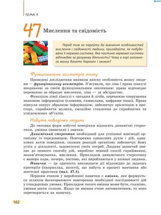 теМа 9
162
Функціональна асиметрія мозку
Проведені дослідження виявили якісну особливість мозку люди-
ни — функціональну асиметрію. З’ясували, що ліва і права півкулі
неоднакові за своїм функціональним значенням: права відповідає
переважно за образне мислення, ліва — за абстрактне.
Функцією лівої півкулі є читання й лічба, переважне оперування
знаковою інформацією (словами, символами, цифрами тощо). Права
півкуля оперує образною інформацією, забезпечує орієнтацію в про-
сторі, сприйняття музики, емоційне ставлення до сприйнятих та
усвідомлених об’єктів.
Набута поведінка людини
До типових форм набутої поведінки відносять динамічні стерео-
типи, уміння (навички) і звички.
Динамічний стереотип необхідний для успішної взаємодії ор-
ганізму із середовищем. Повторення однакових рухів і дій, одна-
кових актів поведінки, схожих реакцій організму забезпечує йому
успіх у діяльності, задоволенні своїх потреб. Людина зазвичай зви-
кає до певного способу дій, виробляє певний спосіб сприймання,
запам’ятовування, мислення. Прикладом динамічного стереотипу
є манера ходи, почерк, постава, які виробляються у кожної людини.
Навичка — це здатність виконувати дії відповідно до заданих
критеріїв (наприклад, якості), що набута в процесі навчання або
життєвої практики (мал. 47.1).
Першим етапом у виробленні навички є вміння, яке формуєть-
ся шляхом багаторазового повторення необхідної послідовності дій
у стандартних умовах. Прикладом такого вміння може бути, скажімо,
уміння шити голкою. Якщо це вміння стане автоматичним, то воно
перетвориться на навичку.
Перед тим як перейти до вивчення особливостей
мислення і свідомості людини, пригадайте, як побудо-
вана її нервова система. Яка частина нервової системи
відповідає за розумову діяльність? Чому в корі головно-
го мозку багато борозен і звивин?
47Мислення та свідомість
 