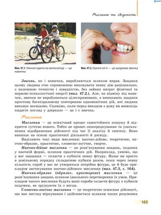 Мислення та свідомість
163
Звички, як і навички, виробляються шляхом вправ. Завдяки
цьому людина стає спроможною виконувати певну дію раціонально,
з належною точністю і швидкістю, без зайвих витрат фізичної та
нервово-психологічної енергії (мал. 47.2.). Але, на відміну від нави-
чок, звички не виробляються цілеспрямовано, а виникають завдяки
простому багаторазовому повторенню одноманітних дій, які людина
виконує несвідомо. Скажімо, коли перед виходом з дому ви мимохідь
кидаєте погляд у дзеркало — це і є звичка.
Мислення
Мислення — це психічний процес самостійного пошуку й від-
криття суттєво нового. Тобто це процес опосередкування та узагаль-
нення відображення дійсності під час її аналізу й синтезу. Воно
виникає на основі практичної діяльності й досвіду.
Виділяють такі види мислення: наочно-дійове, теоретичне, на-
очно-образне, практичне, словесно-логічне, творче.
Наочно-дійове мислення — це розв’язування завдань, поданих
у наочній формі, шляхом практичних дій. Наприклад, уявімо, що
у вас завдання — скласти з кубиків певну фігуру. Якщо ви просто
в довільному порядку складатиме кубики разом, поки через певну
кількість спроб у вас не утвориться потрібна фігура, це й буде при-
кладом застосування наочно-дійового мислення (мал. 47.3, с. 164).
Наочно-образне (образне, просторове) мислення — це
розв’язування завдань шляхом ідеального перетворення їх умов. При-
кладом такого мислення будуть ваші спроби скласти фігуру з кубиків
подумки, не зрушуючи їх з місця.
Словесно-логічне мислення — це теоретичне освоєння дійсності,
що має вигляд міркування і здійснюється шляхом таких розумових
Мал. 47.1. Уміння їздити на велосипеді — це
навичка
Мал.47.2.Гризти нігті — це шкідлива звичка
 