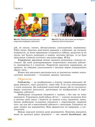 Тема 9
164
дій, як аналіз, синтез, абстрагування, узагальнення, порівняння.
Тобто якщо, беручись розв’язати завдання з кубиками, ви спочатку
поміркуєте, за яким принципом з’єднуються кубики, розділите їх на
групи, які будуть розміщені в певних частинах фігури, то це буде
прикладом словесно-логічного мислення (мал. 47.4.).
Теоретичне мислення можна вважати різновидом словесно-ло-
гічного. Це засіб цілеспрямованого теоретичного освоєння дійснос-
ті, відтворення її в поняттях. Теоретичне мислення спрямоване, як
правило, на побудову узагальненого і значною мірою усвідомленого
образу світу.
Кожен вид мислення реалізовується за допомогою певних психо-
логічних механізмів — складових процесу мислення.
Свідомість
Свідомість — це відображення у психіці людини ідеальних об-
разів дійсності, своєї діяльності, самої себе. Її не слід ототожнювати
з усією психікою. Це особливий психічний процес або їх сукупність,
форма психічної діяльності, орієнтована на відображення й пере-
творення дійсності.
Необхідною складовою свідомості є знання, і без них не існує
свідомості. Усвідомити який-небудь об’єкт — означає включити його
в систему своїх знань і віднести до певного класу предметів, явищ.
Іншою необхідною складовою свідомості є переживання людиною
того, що для неї в навколишній дійсності є значущим. Свідомість не
дана людині від народження. Вона формується не природою, а  сус-
пільством.
Явища людської психіки дуже різноманітні. Психічна діяльність
може не досягати рівня свідомості — так званий досвідомий, або
Мал. 47.4. Під час гри в шахи застосовують
словесно-логічне мислення
Мал. 47.3. Збирання конструктора — при-
клад наочно-дійового мислення
 