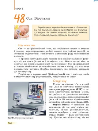 теМа 9
166
Що таке сон
Сон — це фізіологічний стан, що періодично настає в людини
і тварин; характеризується майже повною відсутністю реакцій на
зовнішні подразнення, зменшенням активності ряду фізіологічних
процесів.
У процесі життєдіяльності людини сон виконує важливу функ-
цію відновлення фізичних і психічних сил. Однак це аж ніяк не
означає, що мозок людини в цей час не працює. Сон представлений
кількома особливими фізіологічними станами мозку, під час яких
відбувається активна обробка інформації, що людина отримала
до початку сну.
Розрізняють нормальний (фізіологічний) сон і декілька видів
патологічного сну (наркотичний, летаргічний та інші).
стадії сну
Усього виділяють п’ять стадій
сну. Для їх вивчення застосовують
електроенцефалограми (ЕЕГ) — за-
писи електричних сигналів мозку,
які роблять за допомогою спеціаль-
ного приладу (електроенцефалографа)
(мал. 48.1). Ці записи відображають
активність нейронів мозку (мал. 48.2).
Перша стадія — неспання або
засинання, під час якої повіки сту-
ляються, м’язи розслаблюються,
людина перебуває у стані дрімання.
Друга стадія — фаза поверхневого
сну. Це стан неглибокого сну, під час
Перед тим як перейти до вивчення особливостей
сну та біоритмів людини, пригадайте, які біоритми
є у тварин. Чи сплять тварини? Чи можна вважати
сезонні міграції тварин проявами біоритмів?
48Сон. Біоритми
Мал. 48.1. Електроенцефалограф
 
