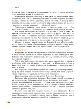 Тема 9
168
протягом дня, знижується продуктивність праці, із часом розвива-
ється постійна втома й нервозність.
Прикладом патологічного сну є летаргія — хворобливий стан,
схожий на сон. Під час летаргії у людини повністю відсутні зовнішні
реакції, майже не чутно дихання, пульс слабкий. У такому стані
хворий, як правило, може перебувати від кількох годин до кількох
тижнів, а в деяких випадках — місяців і років.
Траплялися випадки, коли людину в летаргічному стані — без
ознак життєдіяльності та серцебиття — помилково визнавали мертвою.
Ще одним незвичайним явищем, пов’язаним зі сном, є сомнам-
булізм (сноходіння). Цей стан проявляється у рухах, які людина
робить уві сні. У більшості випадків люди в стані сомнамбулізму
просто розмовляють уві сні. Але інколи вони можуть навіть ходити
з розплющеними очима, хоча продовжують при цьому спати.
Людину в такому стані краще не будити. Її слід обережно від-
вести назад до ліжка. Спровокувати розвиток такого стану може
значне роздратування людини або сильний стрес напередодні.
Біоритми
Біоритмами називаються ритми фізіологічних процесів, власти-
ві всім живим організмам. Їхній характер завжди індивідуальний.
Залежно від тривалості розрізняють добові, сезонні, місячні, річні,
багаторічні біоритми.
Тобто для добових ритмів циклічність повторення фаз становить
приблизно добу, для місячних — місяць і т. д. Прикладом добового
біоритму є чергування сну й неспання, а місячного — менструальний
цикл у жінок.
Без біоритмів неможлива нормальна взаємодія систем організму.
Тому за ними можна робити висновок про загальний стан здоров’я.
Якщо біоритм порушується, починається патологія.
Для прикладу розглянемо добові й сезонні біоритми.
Залежно від характеру добових біоритмів людей поділяють
на кілька типів. Найпоширеніші з них, вочевидь, вам відомі — це
«сови», «жайворонки» й «голуби». «Сови» пізно лягають спати, най-
більш активні в другій половині дня або ж увечері та вночі. «Жайво-
ронки» рано встають, а найбільш активні вранці. «Голуби» однаково
активні в різний час доби.
Велике значення для людини мають сезонні біоритми. Вони
визначають залежність виникнення певних захворювань від пори
року. Наприклад, щоосені, а також навесні більш частими стають
загострення виразки шлунка, алергії та ревматизму.
 