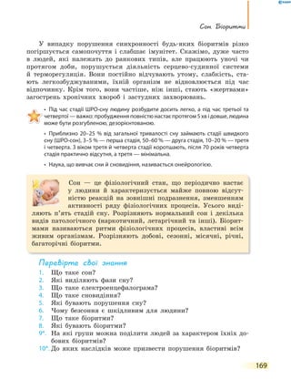 сон. Біоритми
169
У випадку порушення синхронності будь-яких біоритмів різко
погіршується самопочуття і слабшає імунітет. Скажімо, дуже часто
в людей, які належать до ранкових типів, але працюють уночі чи
протягом доби, порушується діяльність серцево-судинної системи
й терморегуляція. Вони постійно відчувають утому, слабкість, ста-
ють легкозбуджуваними, їхній організм не відновлюється під час
відпочинку. Крім того, вони частіше, ніж інші, стають «жертвами»
загострень хронічних хвороб і застудних захворювань.
• Під час стадії ШРО-сну людину розбудити досить легко, а під час третьої та
четвертої — важко: пробудження повністю настає протягом 5 хв і довше, людина
може бути розгубленою, дезорієнтованою.
• Приблизно 20–25 % від загальної тривалості сну займають стадії швидкого
сну (ШРО-сон), 3–5 % — перша стадія, 50–60 % — друга стадія, 10–20 % — третя
і четверта. З віком третя й четверта стадії коротшають, після 70 років четверта
стадія практично відсутня, а третя — мінімальна.
• Наука, що вивчає сни й сновидіння, називається онейрологією.
Сон — це фізіологічний стан, що періодично настає
у людини й характеризується майже повною відсут-
ністю реакцій на зовнішні подразнення, зменшенням
активності ряду фізіологічних процесів. Усього виді-
ляють п’ять стадій сну. Розрізняють нормальний сон і декілька
видів патологічного (наркотичний, летаргічний та інші). Біорит-
мами називаються ритми фізіологічних процесів, властиві всім
живим організмам. Розрізняють добові, сезонні, місячні, річні,
багаторічні біоритми.
перевірте свої знання
1. Що таке сон?
2. Які виділяють фази сну?
3. Що таке електроенцефалограма?
4. Що таке сновидіння?
5. Які бувають порушення сну?
6. Чому безсоння є шкідливим для людини?
7. Що таке біоритми?
8. Які бувають біоритми?
9*. На які групи можна поділити людей за характером їхніх до-
бових біоритмів?
10*. До яких наслідків може призвести порушення біоритмів?
 