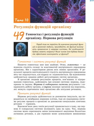 172
Гомеостаз і системи регуляції функцій
Поняття гомеостазу вже вам знайоме. Отже, гомеостаз — це
відносна сталість складу та властивостей внутрішнього середовища
організму. Він є характерною рисою всіх живих організмів. У ре-
зультаті процесів життєдіяльності сталість внутрішнього середовища
весь час порушується, але відразу ж і відновлюється. Це відновлення
здійснюється завдяки роботі регуляторних систем організму.
В організмі людини регуляцію процесів, пов’язаних із підтри-
манням гомеостазу, здійснюють три основні системи: нервова, ендо-
кринна та імунна. Нервова й ендокринна системи регулюють і ко-
ординують роботу органів, а імунна захищає організм від порушень,
які можуть спричинити інші організми або шкідливі речовини.
принципи регуляції функцій
Нервова регуляція здійснюється за допомогою імпульсів, що пе-
редаються по мембранах нервових клітин, тоді як ендокринна систе-
ма регулює процеси в організмі за допомогою спеціальних хімічних
речовин — гормонів.
Взаємозв’язок двох типів регуляції проявляється в тому, що нер-
вова й гуморальна системи впливають одна на одну. Так, нервова
система може спричиняти зміни інтенсивності виділення біологічно
активних речовин, а дія гормонів може зумовлювати виникнення
Перед тим як перейти до вивчення регуляції функ-
цій в організмі людини, пригадайте, які функції викону-
ють кровоносна й нервова системи. Які особливості
будови мають нейрони? Яким чином їхня будова дозво-
ляє ефективно виконувати ці функції?
49Гомеостаз і регуляція функцій
організму. Нервова регуляція
Тема 10
Регуляція функцій організму
 