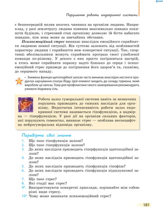 порушення роботи ендокринної системи
181
є безпосередній вплив якогось чинника на організм людини. Напри-
клад, у разі землетрусу людина повинна максимально швидко поки-
нути будівлю, і стресовий стан організму дозволяє їй бігти набагато
швидше, ніж вона може за звичайних обставин.
Психоемоційний стрес виникає внаслідок емоційного сприйнят-
тя людиною певної ситуації. Він суттєво залежить від особливостей
характеру людини і сприйняття нею конкретної ситуації. Так, спор-
тивні вболівальники можуть сприймати програш своєї улюбленої
команди по-різному. У декого з них просто погіршиться настрій,
а хтось може сприйняти поразку надто близько до серця і психо-
емоційний стрес призведе до погіршення його здоров’я та, скажімо,
до серцевого нападу.
• Знижена функція щитоподібної залози часто виникає внаслідок нестачі в про-
дуктах харчування сполук Йоду. Цей елемент входить до складу гормона, який
виробляє ця залоза. Тому для профілактики такого захворювання рекомендують
уживати йодовану сіль.
Робота залоз гуморальної системи навіть за незначних
порушень призводить до тяжких наслідків для орга-
нізму. Недостатня інтенсивність роботи залоз ендо-
кринної системи називається гіпофункцією, а надмір-
на — гіперфункцією. У разі дії на організм сильних факторів,
які порушують гомеостаз, виникає стрес — особлива неспецифіч-
на нейрогуморальна відповідь організму.
перевірте свої знання
1. Що таке гіпофункція залози?
2. Що таке гіперфункція залози?
3. До яких наслідків призводить гіперфункція щитоподібної за-
лози?
4. До яких наслідків призводить гіпофункція щитоподібної за-
лози?
5. До яких наслідків призводить гіпофункція гіпофіза?
6. До яких наслідків призводить гіпофункція підшлункової за-
лози?
7. Що таке стрес?
8. Які стадії має стрес?
9*. Використовуючи конкретні приклади, порівняйте між собою
різні види стресу.
10*. Чому може виникати психоемоційний стрес?
 