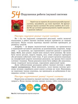 теМа 10
186
Наслідки надмірної реакції імунної системи
Як і під час порушень гуморальної регуляції, навіть незначні
відхилення в роботі імунної системи можуть призвести до тяжких
наслідків. Надто сильна відповідь імунної системи призводить до
розвитку алергій.
Алергія — це форма імунологічної відповіді, що проявляється
в підвищеній чутливості організму до різноманітних алергенів. Алер-
гени — це антигени, що спричиняють алергічні реакції в організмі
(мал. 54.1). Для різних людей вони можуть бути різними. Це може
бути пилок рослин, шерсть тварин, пил, певні лікарські препарати
або речовини побутової хімії тощо. У разі алергії організм відповідає
на специфічний алерген посиленою реакцією, що вражає його власні
клітини і тканини. Такою реакцією може бути набряк або запалення,
спазм гладенької мускулатури, порушення циркуляції крові.
Дуже небезпечними розладами роботи імунної системи є авто-
імунні захворювання. Вони виникають, коли імунна система орга-
нізму починає сприймати деякі власні клітини як чужі. Відповідно,
це спричиняє імунну відповідь, що призводить до руйнування й від-
мирання клітин і тканин.
Наслідки недостатньої реакції імунної системи
Недостатня активність імунної системи також є небезпечною для
здоров’я. Якщо імунна система працює погано, тобто спостерігається
Перед тим як перейти до вивчення розладів імунної
системи, пригадайте, що таке імунітет. Які функції
виконує імунна система? Які залози входять до її скла-
ду? Які ще системи органів регулюють перебіг процесів
в організмі людини?
54Порушення роботи імунної системи
Мал. 54.1. Найпоширеніші харчові алергени
 