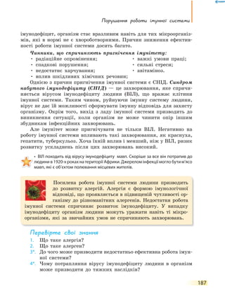 порушення роботи імунної системи
187
імунодефіцит, організм стає вразливим навіть для тих мікроорганіз-
мів, які в нормі не є хвороботворними. Причин зниження ефектив-
ності роботи імунної системи досить багато.
Чинники, що спричиняють пригнічення імунітету:
• радіаційне опромінення; • важкі умови праці;
• спадкові порушення; • сильні стреси;
• недостатнє харчування; • авітаміноз.
• вплив шкідливих хімічних речовин;
Однією з причин пригнічення імунної системи є СНІД. Синдром
набутого імунодефіциту (СНІД) — це захворювання, яке спричи-
няється вірусом імунодефіциту людини (ВІЛ), що вражає клітини
імунної системи. Таким чином, руйнуючи імунну систему людини,
вірус не дає їй можливості сформувати імунну відповідь для захисту
організму. Окрім того, вихід з ладу імунної системи призводить до
виникнення ситуації, коли організм не може чинити опір іншим
збудникам інфекційних захворювань.
Але імунітет може пригнічувати не тільки ВІЛ. Негативно на
роботу імунної системи впливають такі захворювання, як краснуха,
гепатити, туберкульоз. Хоча їхній вплив і менший, ніж у ВІЛ, ризик
розвитку ускладнень після цих захворювань високий.
• ВІЛ походить від вірусу імунодефіциту мавп. Скоріше за все він потрапив до
людини в 1920-х роках на території Африки. Джерелом інфекції могло бути м’ясо
мавп, які є об’єктом полювання місцевих жителів.
Посилена робота імунної системи людини призводить
до розвитку алергій. Алергія є формою імунологічної
відповіді, що проявляється в підвищеній чутливості ор-
ганізму до різноманітних алергенів. Недостатня робота
імунної системи спричиняє розвиток імунодефіциту. У випадку
імунодефіциту організм людини можуть уражати навіть ті мікро-
організми, які за звичайних умов не спричиняють захворювань.
перевірте свої знання
1. Що таке алергія?
2. Що таке алерген?
3*. До чого може призводити недостатньо ефективна робота імун-
ної системи?
4*. Чому потрапляння вірусу імунодефіциту людини в організм
може призводити до тяжких наслідків?
 