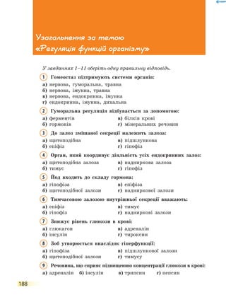 188
Узагальнення за темою
«Регуляція функцій організму»
У завданнях 1–11 оберіть одну правильну відповідь.
1	Гомеостаз підтримують системи органів:
а)	 нервова, гуморальна, травна
б)	 нервова, імунна, травна
в)	 нервова, ендокринна, імунна
г)	 ендокринна, імунна, дихальна
2	 Гуморальна регуляція відбувається за допомогою:
а)	 ферментів	 в)	 білків крові
б)	 гормонів	 г)	 мінеральних речовин
3	До залоз змішаної секреції належить залоза:
а)	 щитоподібна	 в)	 підшлункова
б)	 епіфіз	 г)	 гіпофіз
4	Орган, який координує діяльність усіх ендокринних залоз:
а)	 щитоподібна залоза	 в)	 надниркова залоза
б)	 тимус	 г)	 гіпофіз
5	Йод входить до складу гормона:
а)	 гіпофіза	 в)	 епіфіза
б)	 щитоподібної залози	 г)	 надниркової залози
6	Тимчасовою залозою внутрішньої секреції вважають:
а)	 епіфіз	 в)	 тимус
б)	 гіпофіз	 г)	 надниркові залози
7	Знижує рівень глюкози в крові:
а)	 глюкагон	 в)	 адреналін
б)	 інсулін	 г)	 тироксин
8	Зоб утворюється внаслідок гіперфункції:
а)	 гіпофіза	 в)	 підшлункової залози
б)	 щитоподібної залози	 г)	 тимусу
9	Речовина, що сприяє підвищенню концентрації глюкози в крові:
а)	 адреналін	 б)	інсулін	 в)	трипсин	 г)	пепсин
 