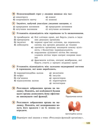 189
10	Психоемоційний стрес у людини виникає під час:
а)	 землетрусу	 в)	 повені
б)	 спортивного матчу	 г)	 пожежі
11	Імунітет, набутий унаслідок уведення вакцини, є:
а)	 природним пасивним	 в)	 природним активним
б)	 штучним пасивним	 г)	 штучним активним
12	Установіть відповідність між термінами та їх визначеннями.
1)	 тромбоцити
2)	 еритроцити
3)	 імунітет
4)	 лейкоцити
а)	білі клітини крові, які беруть участь в імун-
них реакціях організму
б)	червоні кров’яні клітини, що переносять
кисень від органів дихання до тканин
в)	здатність організму захищати власну ціліс-
ність і біологічну індивідуальність
г)	порушення цілісності кісток без виходу
улам­ків кістки через шкірні покриви назо-
вні
д)	фрагменти клітин, оточені мембраною, які
беруть участь у процесі зсідання крові
13	Установіть відповідність між залозами ендокринної системи
й гормонами, які вони виробляють.
1)	 паращитоподібна залоза
2)	 епіфіз
3)	 сім’яники
4)	 підшлункова залоза
а)	 мелатонін
б)	 інсулін
в)	 прогестерон
г)	 паратгормон
д)	 тестостерон
14	Розгляньте зображення органа на ма-
люнку. Поясніть, які особливості будови
цього органа дозволяють йому ефектив-
но виконувати свої функції.
15	Розгляньте зображення органа на ма-
люнку. Поясніть, які захворювання мо-
жуть його вражати і як їх можна по-
передити.
Перевірте свої знання з теми «Регуляція функцій організму».
Підшлункова залоза
Щитоподібна залоза
 