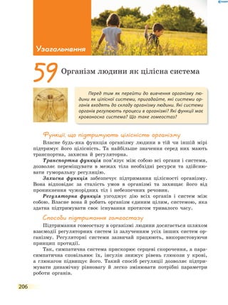 206
Узагальнення
Функції, що підтримують цілісність організму
Власне будь-яка функція організму людини в тій чи іншій мірі
підтримує його цілісність. Та найбільше значення серед них мають
транспортна, захисна й регуляторна.
Транспортна функція пов’язує між собою всі органи і системи,
дозволяє переміщувати в межах тіла необхідні ресурси та здійсню-
вати гуморальну регуляцію.
Захисна функція забезпечує підтримання цілісності організму.
Вона відповідає за сталість умов в організмі та захищає його від
проникнення чужорідних тіл і небезпечних речовин.
Регуляторна функція узгоджує дію всіх органів і систем між
собою. Власне вона й робить організм єдиним цілим, системою, яка
здатна підтримувати своє існування протягом тривалого часу.
способи підтримання гомеостазу
Підтримання гомеостазу в організмі людини досягається шляхом
взаємодії регуляторних систем із залученням усіх інших систем ор-
ганізму. Регуляторні системи зазвичай працюють, використовуючи
принцип протидії.
Так, симпатична система прискорює серцеві скорочення, а пара-
симпатична сповільнює їх, інсулін знижує рівень глюкози у крові,
а глюкагон підвищує його. Такий спосіб регуляції дозволяє підтри-
мувати динамічну рівновагу й легко змінювати потрібні параметри
роботи органів.
Перед тим як перейти до вивчення організму лю-
дини як цілісної системи, пригадайте, які системи ор-
ганів входять до складу організму людини. Які системи
органів регулюють процеси в організмі? Які функції має
кровоносна система? Що таке гомеостаз?
59Організм людини як цілісна система
 