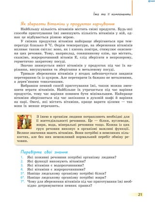 Їжа та її компоненти
21
Як зберегти вітаміни у продуктах харчування
Найбільшу кількість вітамінів містять свіжі продукти. Будь-які
способи приготування їжі зменшують кількість вітамінів у ній, од-
нак це відбувається різною мірою.
У свіжих продуктах вітаміни найкраще зберігаються при тем-
пературі близько 0 ºС. Окрім температури, на збереження вітамінів
впливає також світло: воно, як і кисень повітря, стимулює окиснен-
ня цих речовин. Тому, наприклад, соняшникову олію, що містить,
скажімо, жиророзчинний вітамін Е, слід зберігати в непрозорому,
герметично закритому посуді.
Значно знижується вміст вітамінів у продуктах під час їх на-
різання, висушування та зберігання в металевому посуді.
Тривале збереження вітамінів у ягодах забезпечується завдяки
перетиранню їх із цукром. Але перетирати їх бажано не металевими,
а дерев’яними товкачиками.
Вибравши певний спосіб приготування їжі, також можна змен-
шити втрати вітамінів. Найбільше їх утрачається під час варіння
продуктів, тому час варіння повинен бути мінімальним. Найкраще
вітаміни зберігаються під час запікання в духовій шафі й варіння
на парі. Овочі, які містять вітаміни, краще варити цілими — так
вони їх менше втрачають.
З їжею в організм людини потрапляють необхідні для
її життєдіяльності речовини. Це — білки, вуглеводи,
жири, вода, мінеральні речовини тощо. Кожна із цих
груп речовин виконує в організмі важливі функції.
Велике значення мають вітаміни. Вони потрібні в невеликих кіль-
костях, але без них неможливий нормальний перебіг обміну ре-
човин.
перевірте свої знання
1. Які поживні речовини потрібні організму людини?
2. Які функції виконують вітаміни?
3. Які вітаміни є водорозчинними?
4. Які вітаміни є жиророзчинними?
5*. Навіщо людському організму потрібні білки?
6*. Навіщо людському організму потрібні жири?
7*. Чому для збереження вітамінів під час приготування їжі необ-
хідно дотримуватися певних правил?
 