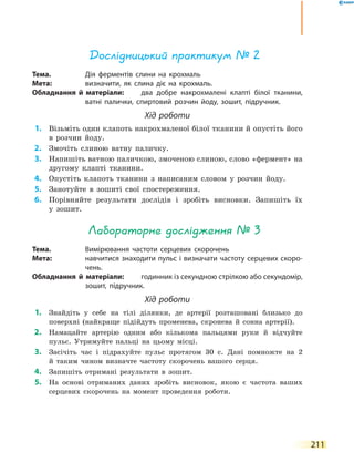 211
Дослідницький практикум № 2
Тема.	 Дія ферментів слини на крохмаль
Мета:	 визначити, як слина діє на крохмаль.
Обладнання й матеріали:	 два добре накрохмалені клапті білої тканини,
ватні палички, спиртовий розчин йоду, зошит, підручник.
Хід роботи
	1.	 Візьміть один клапоть накрохмаленої білої тканини й опустіть його
в розчин йоду.
	2.	 Змочіть слиною ватну паличку.
	3.	 Напишіть ватною паличкою, змоченою слиною, слово «фермент» на
другому клапті тканини.
	4.	 Опустіть клапоть тканини з написаним словом у розчин йоду.
	5.	 Занотуйте в зошиті свої спостереження.
	6.	 Порівняйте результати дослідів і зробіть висновки. Запишіть їх
у  зошит.
Лабораторне дослідження № 3
Тема.	 Вимірювання частоти серцевих скорочень
Мета:	 навчитися знаходити пульс і визначати частоту серцевих скоро-
чень.
Обладнання й матеріали:	 годинник із секундною стрілкою або секундомір,
зошит, підручник.
Хід роботи
	1.	 Знайдіть у себе на тілі ділянки, де артерії розташовані близько до
поверхні (найкраще підійдуть променева, скронева й сонна артерії).
	2.	 Намацайте артерію одним або кількома пальцями руки й відчуйте
пульс. Утримуйте пальці на цьому місці.
	3.	 Засічіть час і підрахуйте пульс протягом 30 с. Дані помножте на 2
й  таким чином визначте частоту скорочень вашого серця.
	4.	 Запишіть отримані результати в зошит.
	5.	 На основі отриманих даних зробіть висновок, якою є частота ваших
серцевих скорочень на момент проведення роботи.
 