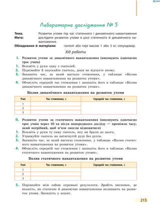 215
Лабораторне дослідження № 5
Тема.	 Розвиток утоми під час статичного і динамічного навантаження
Мета:	 дослідити розвиток утоми в разі статичного й динамічного на-
вантаження.
Обладнання й матеріали:	 гантелі або гирі масою 1 або 3 кг, секундомір.
Хід роботи
	І.	 Розвиток утоми за динамічного навантаження (виконують одночасно
троє учнів)
	1.	 Візьміть у руки одну з гантелей.
	2.	 Піднімайте й опускайте гантель, доки не відчуєте втому.
	3.	 Запишіть час, за який настало стомлення, у таблицю «Вплив
динамічного навантаження на розвиток утоми».
	4.	 Обчисліть середній час стомлення і запишіть його в таблицю «Вплив
динамічного навантаження на розвиток утоми».
Вплив динамічного навантаження на розвиток утоми
Учні Час стомлення, с Середній час стомлення, с
1
2
3
	ІІ.	 Розвиток утоми за статичного навантаження (виконують одночасно
троє учнів через 10 хв після попереднього досліду — проміжок часу,
який потрібний, щоб м’язи змогли відновитися)
	1.	 Візьміть у руки ту саму гантель, яку ви брали до цього.
	2.	 Утримуйте гантель на витягнутій руці без рухів.
	3.	 Запишіть час, за який настало стомлення, у таблицю «Вплив статич-
ного навантаження на розвиток утоми».
	4.	 Обчисліть середній час стомлення і запишіть його в таблицю «Вплив
статичного навантаження на розвиток утоми».
Вплив статичного навантаження на розвиток утоми
Учні Час стомлення, с Середній час стомлення, с
1
2
3
	5.	 Порівняйте між собою отримані результати. Зробіть висновок, де
вкажіть, як статичне й динамічне навантаження впливають на розви-
ток утоми. Запишіть у зошит.
 
