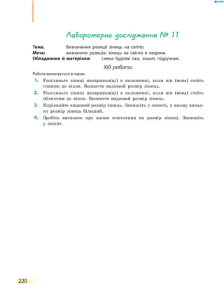 220
Лабораторне дослідження № 11
Тема.	 Визначення реакції зіниць на світло
Мета:	 визначити реакцію зіниць на світло в людини.
Обладнання й матеріали:	 схема будови ока, зошит, підручник.
Хід роботи
Робота виконується в парах.
	1.	 Розгляньте зіниці напарника(ці) в положенні, коли він (вона) стоїть
спиною до вікна. Визначте видимий розмір зіниць.
	2.	 Розгляньте зіниці напарника(ці) в положенні, коли він (вона) стоїть
обличчям до вікна. Визначте видимий розмір зіниць.
	3.	 Порівняйте видимий розмір зіниць. Запишіть у зошиті, у якому випад-
ку розмір зіниць більший.
	4.	 Зробіть висновок про вплив освітлення на розмір зіниці. Запишіть
у  зошит.
 