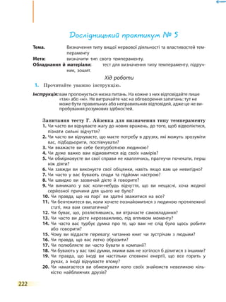 222
Дослідницький практикум № 5
Тема.	 Визначення типу вищої нервової діяльності та властивостей тем-
пераменту
Мета:	 визначити тип свого темпераменту.
Обладнання й матеріали:	 тест для визначення типу темпераменту, підруч­
ник, зошит.
Хід роботи
	1.	 Прочитайте уважно інструкцію.
Інструкція: вам пропонується низка питань. На кожне з них відповідайте лише
«так» або «ні». Не витрачайте час на обговорення запитань: тут не
може бути правильних або неправильних відповідей, адже це не ви-
пробування розумових здібностей.
Запитання тесту Г. Айзенка для визначення типу темпераменту
1.	Чи часто ви відчуваєте жагу до нових вражень, до того, щоб відволіктися,
пізнати сильні відчуття?
2.	Чи часто ви відчуваєте, що маєте потребу в друзях, які можуть зрозуміти
вас, підбадьорити, поспівчувати?
3.	Чи вважаєте ви себе безтурботною людиною?
4.	Чи дуже важко вам відмовитися від своїх намірів?
5.	Чи обмірковуєте ви свої справи не кваплячись, прагнучи почекати, перш
ніж діяти?
6.	Чи завжди ви виконуєте свої обіцянки, навіть якщо вам це невигідно?
7.	Чи часто у вас бувають спади та підйоми настрою?
8.	Чи швидко ви зазвичай дієте й говорите?
9.	Чи виникало у вас коли-небудь відчуття, що ви нещасні, хоча жодної
серйозної причини для цього не було?
10.	Чи правда, що на парі΄ ви здатні зважитися на все?
11.	Чи бентежитеся ви, коли хочете познайомитися з людиною протилежної
статі, яка вам симпатична?
12.	Чи буває, що, розлютившись, ви втрачаєте самовладання?
13.	Чи часто ви дієте нерозважливо, під впливом моменту?
14.	Чи часто вас турбує думка про те, що вам не слід було щось робити
або говорити?
15.	Чому ви віддаєте перевагу: читанню книг чи зустрічам з людьми?
16.	Чи правда, що вас легко образити?
17.	Чи полюбляєте ви часто бувати в компанії?
18.	Чи бувають у вас такі думки, якими вам не хотілося б ділитися з іншими?
19.	Чи правда, що іноді ви настільки сповнені енергії, що все горить у
руках, а іноді відчуваєте втому?
20.	Чи намагаєтеся ви обмежувати коло своїх знайомств невеликою кіль-
кістю найближчих друзів?
 