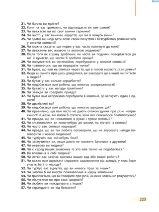 223
21.	Чи багато ви мрієте?
22.	Коли на вас гримають, чи відповідаєте ви тим самим?
23.	Чи вважаєте ви всі свої звички гарними?
24.	Чи часто у вас виникає відчуття, що ви в чомусь винні?
25.	Чи здатні ви іноді дати волю своїм почуттям і безтурботно розважатися
у веселій компанії?
26.	Чи можна сказати, що нерви у вас часто натягнуті до межі?
27.	Чи вважають вас жвавою та веселою людиною?
28.	Після того як справу зроблено, чи часто ви подумки повертаєтеся до
неї й думаєте, що могли б зробити краще?
29.	Чи почуваєтеся ви неспокійно, перебуваючи у великій компанії?
30.	Чи трапляється, що ви передаєте чутки?
31.	Чи буває, що вам не спиться через те, що в голові вирують різні думки?
32.	Якщо ви хочете про щось довідатися, ви знаходите це в книзі чи питаєте
в людей?
33.	Чи буває у вас сильне серцебиття?
34.	Чи подобається вам робота, що вимагає зосередженості?
35.	Чи бувають у вас напади тремтіння?
36.	Чи завжди ви говорите правду?
37.	Чи буває вам неприємно перебувати в компанії, де кепкують один з од-
ного?
38.	Чи дратівливі ви?
39.	Чи подобається вам робота, що вимагає швидких дій?
40.	Чи правильно, що вам часто не дають спокою думки про різні непри-
ємності й жахи, які могли б статися, хоча все скінчилося благополучно?
41.	Чи правда, що ви неквапливі в рухах і трохи повільні?
42.	Чи спізнювалися ви коли-небудь до школи, на зустріч із кимось?
43.	Чи часто вам сняться кошмари?
44.	Чи правда, що ви так любите поговорити, що не впускаєте нагоди по-
говорити з новою людиною?
45.	Чи турбують вас які-небудь болі?
46.	Чи засмутитеся ви, якщо довго не зможете бачитися з друзями?
47.	Чи нервова ви людина?
48.	Чи є серед ваших знайомих ті, хто вам точно не подобається?
49.	Ви впевнена в собі людина?
50.	Чи легко вас зачіпає критика ваших вад або вашої роботи?
51.	Чи важко вам одержати справжнє задоволення від заходів, у яких бере
участь багато народу?
52.	Чи турбує вас відчуття, що ви чимось гірші за інших?
53.	Чи змогли б ви внести пожвавлення в нудну компанію?
54.	Чи трапляється, що ви говорите про речі, на яких зовсім не розумієтесь?
55.	Чи піклуєтеся ви про своє здоров’я?
56.	Чи любите ви пожартувати з інших?
57.	Чи страждаєте ви від безсоння?
 