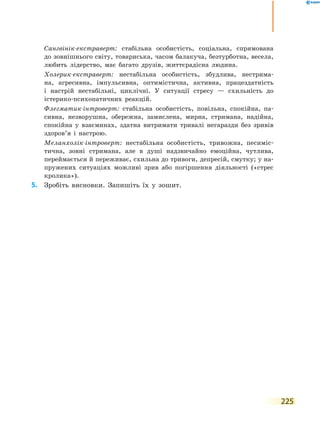 225
	 	 Сангвінік-екстраверт: стабільна особистість, соціальна, спрямована
до зовнішнього світу, товариська, часом балакуча, безтурботна, весела,
любить лідерство, має багато друзів, життєрадісна людина.
	 	 Холерик-екстраверт: нестабільна особистість, збудлива, нестрима-
на, агресивна, імпульсивна, оптимістична, активна, працездатність
і настрій нестабільні, циклічні. У ситуації стресу — схильність до
істерико-психопатичних реакцій.
	 	 Флегматик-інтроверт: стабільна особистість, повільна, спокійна, па-
сивна, незворушна, обережна, замислена, мирна, стримана, надійна,
спокійна у взаєминах, здатна витримати тривалі негаразди без зривів
здоров’я і настрою.
	 	 Меланхолік-інтроверт: нестабільна особистість, тривожна, песиміс­
ти­ч­на, зовні стримана, але в душі надзвичайно емоційна, чутлива,
переймається й переживає, схильна до тривоги, депресій, смутку; у на-
пружених ситуаціях можливі зрив або погіршення діяльності («стрес
кролика»).
	5.	 Зробіть висновки. Запишіть їх у зошит.
 