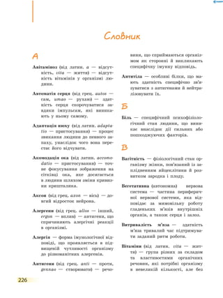 226
А
Авітаміноз  (від латин. а  — відсут-
ність, vita  — життя)  — відсут-
ність вітамінів у організмі лю-
дини.
Автоматія серця  (від грец. autos  —
сам, umao  — рухаю)  — здат-
ність серця скорочуватися за-
вдяки імпульсам, які виника-
ють у ньому самому.
Адаптація нюху  (від латин. аdapta­
tio  — пристосування)  — процес
звикання людини до певного за-
паху, унаслідок чого вона пере-
стає його відчувати.
Акомодація ока  (від латин. аccomo­
datio — пристосування)  — точ-
не фокусування зображення на
сітківці ока, яке досягається
в людини шляхом зміни кривиз-
ни кришталика.
Аксон  (від грец. axon  — вісь)  — до-
вгий відросток нейрона.
Алергени  (від грец. allos  — інший,
ergon  — вплив)  — антигени, що
спричиняють алергічні реакції
в  організмі.
Алергія  — форма імунологічної від-
повіді, що проявляється в під-
вищеній чутливості організму
до різноманітних алергенів.
Антигени  (від грец. anti  — проти,
gennao  — створювати)  — речо-
вини, що сприймаються організ-
мом як сторонні й викликають
специфічну імунну відповідь.
Антитіла  — особливі білки, що ма-
ють здатність специфічно зв’я­
зуватися з антигенами й  нейтра-
лізовувати їх.
Б
Біль  — специфічний психофізіоло-
гічний стан людини, що вини-
кає внаслідок дії сильних або
пошкоджуючих факторів.
В
Вагітність  — фізіологічний стан ор-
ганізму жінки, пов’язаний із за-
плідненням яйцеклітини й роз-
витком зародка і плоду.
Вегетативна  (автономна) нервова
система  — частина периферич-
ної нервової системи, яка від-
повідає за мимовільну роботу
гладеньких м’язів внутрішніх
органів, а також серця і залоз.
Витривалість м’яза  — здатність
м’яза тривалий час підтримува-
ти заданий ритм роботи.
Вітаміни  (від латин. vita  — жит-
тя)  — група різних за складом
та властивостями органічних
речовин, які потрібні організму
в невеликій кількості, але без
Словник
 