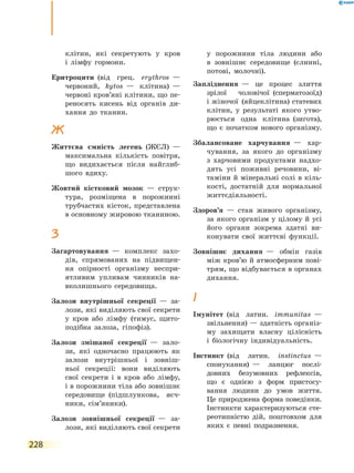 228
клітин, які секретують у кров
і  лімфу гормони.
Еритроцити  (від грец. erythros  —
червоний, kytos  — клітина)  —
червоні кров’яні клітини, що пе-
реносять кисень від органів ди-
хання до тканин.
Ж
Життєва ємність легень  (ЖЄЛ)  —
максимальна кількість повітря,
що видихається після найглиб-
шого вдиху.
Жовтий кістковий мозок  — струк-
тура, розміщена в порожнині
трубчастих кісток, представлена
в основному жировою тканиною.
З
Загартовування  — комплекс захо-
дів, спрямованих на підвищен-
ня опірності організму неспри-
ятливим упливам чинників на-
вколишнього середовища.
Залози внутрішньої секреції  — за-
лози, які виділяють свої секрети
у кров або лімфу  (тимус, щито-
подібна залоза, гіпофіз).
Залози змішаної секреції  — зало-
зи, які одночасно працюють як
залози внутрішньої і зовніш-
ньої секреції: вони виділяють
свої секрети і в кров або лімфу,
і в порожнини тіла або зовнішнє
середовище  (підшлункова, яєч-
ники, сім’яники).
Залози зовнішньої секреції  — за-
лози, які виділяють свої секрети
у порожнини тіла людини або
в  зовнішнє середовище  (слинні,
потові, молочні).
Запліднення  — це процес злиття
зрілої чоловічої  (сперматозоїд)
і жіночої  (яйцеклітина) статевих
клітин, у результаті якого утво-
рюється одна клітина  (зигота),
що є початком нового організму.
Збалансоване харчування  — хар-
чування, за якого до організму
з харчовими продуктами надхо-
дять усі поживні речовини, ві-
таміни й мінеральні солі в кіль-
кості, достатній для нормальної
життєдіяльності.
Здоров’я  — стан живого організму,
за якого організм у цілому й усі
його органи зокрема здатні ви-
конувати свої життєві функції.
Зовнішнє дихання  — обмін газів
між кров’ю й атмосферним пові-
трям, що відбувається в органах
дихання.
І
Імунітет  (від латин. immunitas  —
звільнення) — здатність організ-
му захищати власну цілісність
і  біологічну індивідуальність.
Інстинкт  (від латин. instinctus  —
спонукання)  — ланцюг послі-
довних безумовних рефлексів,
що є однією з форм пристосу-
вання людини до умов життя.
Це природжена форма поведінки.
Інстинкти характеризуються сте-
реотипністю дій, поштовхом для
яких є певні подразнення.
 