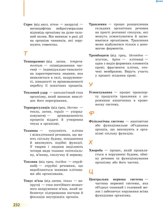 232
Стрес  (від англ. stress  — напруга)  —
неспецифічна нейрогуморальна
відповідь організму на дуже силь-
ний вплив. Він виникає в разі дії
на організм чинників, які пору-
шують гомеостаз.
Т
Темперамент  (від латин. tempera­
mentum  — співвідношення час-
тин)  — індивідуально-типологіч-
на характеристика людини, яка
виявляється в силі, напруженос-
ті, швидкості та врівноваженості
перебігу її психічних процесів.
Тепловий удар  — патологічний стан
організму, який виникає внаслі-
док його перегрівання.
Терморегуляція  (від грец. therme  —
тепло, латин. regulo  — упоряд-
ковувати)  — зрівноваженість
процесів віддачі й утворення
тепла в організмі.
Тканина  — сукупність клітин
і міжклітинної речовини, що ма-
ють спільну будову, походження
й виконують подібні функції.
У  тварин і людини виділяють
чотири види тканин: епітеліаль-
ну, м’язову, сполучну й нервову.
Токсини  (від грец. toxikos  — отруй-
ний)  — отруйні речовини, що
виробляються живими клітина-
ми або організмами.
Тонус м’яза  (від латин. tonus  — на-
пруга)  — стан постійного незнач­
ного напруження м’яза, який за-
безпечує підтримання постави й
фіксацію внутрішніх органів.
Травлення  — процес розщеплення
складних органічних речовин
на прості розчинні сполуки, які
можуть усмоктуватися й засво-
юватися організмом. Травлення
може відбуватися тільки з допо-
могою ферментів.
Тромбоцити  (від грец. thrombos  —
згусток, kytos  — клітина)  —
один з видів формених елементів
крові; фрагменти клітин, ото-
чені мембраною. Беруть участь
у  процесі зсідання крові.
У
Усмоктування  — процес транспор-
ту продуктів травлення з по-
рожнини кишечника в крово-
носну систему.
Ф
Фізіологічна система  — анатомічне
або функціональне об’єднання
органів, що виконують в орга-
нізмі спільну функцію.
Х
Хвороба  — процес, який проявля-
ється в порушенні будови, обмі-
ну речовин та функціонування
організму або його частин.
Ц
Центральна нервова система  —
частина нервової системи, яка
об’єднує спинний і головний мо-
зок і забезпечує керування всіма
функціями організму.
 