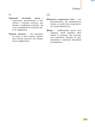 Словник
233
Ч
Червоний кістковий мозок  —
структура, розташована в губ-
частих і плоских кістках, яка
містить стовбурові клітини, що
з них утворюються клітини кро-
ві й  лімфоцити.
Черевне дихання  — тип дихання,
за якого в акті видиху перева-
жає м’язове зусилля, що створю-
ється діафрагмою.
Ш
Швидкість скорочення м’яза  — ха-
рактеристика, що визначається
часом, за який м’яз скорочуєть-
ся й розслаблюється.
Шкіра  — найбільший орган тіла
людини, який вкриває його
ззовні й захищає від негатив-
них зовнішніх впливів та про-
никнення в організм збудників
захворювань.
 