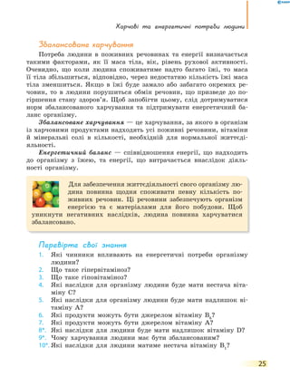 Харчові та енергетичні потреби людини
25
Збалансоване харчування
Потреба людини в поживних речовинах та енергії визначається
такими факторами, як її маса тіла, вік, рівень рухової активності.
Очевидно, що коли людина споживатиме надто багато їжі, то маса
її тіла збільшиться, відповідно, через недостатню кількість їжі маса
тіла зменшиться. Якщо в їжі буде замало або забагато окремих ре-
човин, то в людини порушиться обмін речовин, що призведе до по-
гіршення стану здоров’я. Щоб запобігти цьому, слід дотримуватися
норм збалансованого харчування та підтримувати енергетичний ба-
ланс організму.
Збалансоване харчування — це харчування, за якого в організм
із харчовими продуктами надходять усі поживні речовини, вітаміни
й мінеральні солі в кількості, необхідній для нормальної життєді-
яльності.
Енергетичний баланс — співвідношення енергії, що надходить
до організму з їжею, та енергії, що витрачається внаслідок діяль-
ності організму.
Для забезпечення життєдіяльності свого організму лю-
дина повинна щодня споживати певну кількість по-
живних речовин. Ці речовини забезпечують організм
енергією та є матеріалами для його побудови. Щоб
уникнути негативних наслідків, людина повинна харчуватися
збалансовано.
перевірте свої знання
1. Які чинники впливають на енергетичні потреби організму
людини?
2. Що таке гіпервітаміноз?
3. Що таке гіповітаміноз?
4. Які наслідки для організму людини буде мати нестача віта-
міну C?
5. Які наслідки для організму людини буде мати надлишок ві-
таміну A?
6. Які продукти можуть бути джерелом вітаміну В6
?
7. Які продукти можуть бути джерелом вітаміну А?
8*. Які наслідки для людини буде мати надлишок вітаміну D?
9*. Чому харчування людини має бути збалансованим?
10*. Які наслідки для людини матиме нестача вітаміну В1
?
 