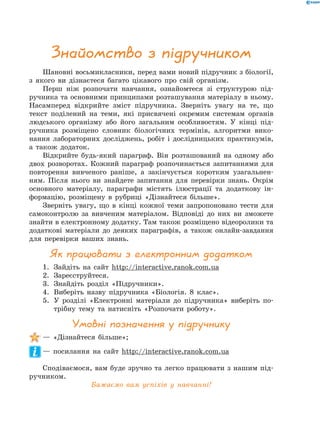 Шановні восьмикласники, перед вами новий підручник з біології,
з якого ви дізнаєтеся багато цікавого про свій організм.
Перш ніж розпочати навчання, ознайомтеся зі структурою під-
ручника та основними принципами розташування матеріалу в ньому.
Насамперед відкрийте зміст підручника. Зверніть увагу на те, що
текст поділений на теми, які присвячені окремим системам органів
людського організму або його загальним особливостям. У кінці під-
ручника розміщено словник біологічних термінів, алгоритми вико-
нання лабораторних досліджень, робіт і дослідницьких практикумів,
а також додаток.
Відкрийте будь-який параграф. Він розташований на одному або
двох розворотах. Кожний параграф розпочинається запитаннями для
повторення вивченого раніше, а закінчується коротким узагальнен-
ням. Після нього ви знайдете запитання для перевірки знань. Окрім
основного матеріалу, параграфи містять ілюстрації та додаткову ін-
формацію, розміщену в рубриці «Дізнайтеся більше».
Зверніть увагу, що в кінці кожної теми запропоновано тести для
самоконтролю за вивченим матеріалом. Відповіді до них ви зможете
знайти в електронному додатку. Там також розміщено відеоролики та
додаткові матеріали до деяких параграфів, а також онлайн-завдання
для перевірки ваших знань.
Як працювати з електронним додатком
1.	 Зайдіть на сайт http://interactive.ranok.com.ua
2.	 Зареєструйтеся.
3.	 Знайдіть розділ «Підручники».
4.	 Виберіть назву підручника «Біологія. 8 клас».
5.	У розділі «Електронні матеріали до підручника» виберіть по-
трібну тему та натисніть «Розпочати роботу».
Умовні позначення у підручнику
— «Дізнайтеся більше»;
— посилання на сайт http://interactive.ranok.com.ua
Сподіваємося, вам буде зручно та легко працювати з нашим під-
ручником.
Бажаємо вам успіхів у навчанні!
Знайомство з підручником
 