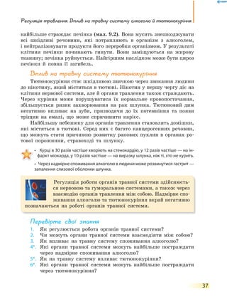 Регуляція травлення. Вплив на травну систему алкоголю й тютюнокуріння
37
найбільше страждає печінка (мал. 9.2). Вона мусить знешкоджувати
всі шкідливі речовини, які потрапляють в організм з алкоголем,
і нейтралізовувати продукти його переробки організмом. У результаті
клітини печінки починають гинути. Вони заміщуються на жирову
тканину; печінка руйнується. Найгіршим наслідком може бути цироз
печінки й повна її загибель.
Вплив на травну систему тютюнокуріння
Тютюнокуріння стає шкідливою звичкою через звикання людини
до нікотину, який міститься в тютюні. Нікотин у першу чергу діє на
клітини нервової системи, але й органи травлення також страждають.
Через куріння може порушуватися їх нормальне кровопостачання,
збільшується ризик захворювання на рак шлунка. Тютюновий дим
негативно впливає на зуби, призводячи до їх потемніння та появи
тріщин на емалі, що може спричинити карієс.
Найбільшу небезпеку для органів травлення становлять домішки,
які містяться в тютюні. Серед них є багато канцерогенних речовин,
що можуть стати причиною розвитку ракових пухлин в органах ро-
тової порожнини, стравоході та шлунку.
• Курці в 30 разів частіше хворіють на стенокардію, у 12 разів частіше — на ін-
фаркт міокарда, у 10 разів частіше — на виразку шлунка, ніж ті, хто не курить.
• Через надмірне споживання алкоголю в людини може розвинутися гастрит —
запалення слизової оболонки шлунка.
Регуляція роботи органів травної системи здійснюєть-
ся нервовою та гуморальною системами, а також через
взаємодію органів травлення між собою. Надмірне спо-
живання алкоголю та тютюнокуріння вкрай негативно
позначаються на роботі органів травної системи.
перевірте свої знання
1. Як регулюється робота органів травної системи?
2. Чи можуть органи травної системи взаємодіяти між собою?
3. Як впливає на травну систему споживання алкоголю?
4*. Які органи травної системи можуть найбільше постраждати
через надмірне споживання алкоголю?
5*. Як на травну систему впливає тютюнокуріння?
6*. Які органи травної системи можуть найбільше постраждати
через тютюнокуріння?
 