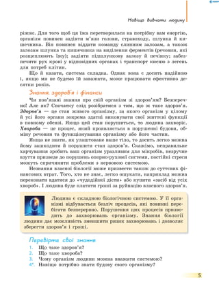 Навіщо вивчати людину
5
ріжок. Для того щоб ця їжа перетворилася на потрібну вам енергію,
організм повинен задіяти м’язи голови, стравоходу, шлунка й ки-
шечника. Він повинен віддати команду слинним залозам, а також
залозам шлунка та кишечника на виділення ферментів (речовин, які
розщеплюють їжу); задіяти підшлункову залозу й печінку; забез-
печити рух крові у відповідних органах і транспорт кисню з легень
для потреб клітин.
Що й казати, система складна. Однак вона є досить надійною
і, якщо ми не будемо їй заважати, може працювати ефективно де-
сятки років.
Знання, здоров’я і фінанси
Чи пов’язані знання про свій організм зі здоров’ям? Безпереч-
но! Але як? Спочатку слід розібратися з тим, що ж таке здоров’я.
Здоров’я — це стан живого організму, за якого організм у цілому
й усі його органи зокрема здатні виконувати свої життєві функції
в повному обсязі. Якщо цей стан порушиться, то людина захворіє.
Хвороба — це процес, який проявляється в порушенні будови, об-
міну речовин та функціонування організму або його частин.
Якщо не знати, як улаштоване ваше тіло, то досить легко можна
йому зашкодити й порушити стан здоров’я. Скажімо, неправильне
харчування зробить ваш організм уразливим для мікробів, незручне
взуття призведе до порушень опорно-рухової системи, постійні стреси
можуть спричинити проблеми з нервовою системою.
Незнання власної біології може призвести також до суттєвих фі-
нансових втрат. Того, хто не знає, легко ошукати, наприклад можна
переконати вдатися до «чудодійної дієти» або купити «засіб від усіх
хвороб». І людина буде платити гроші за руйнацію власного здоров’я.
Людина є складною біологічною системою. У її орга-
нізмі відбувається безліч процесів, які повинні пере-
бігати безперервно. Порушення цих процесів призво-
дить до захворювань організму. Знання біології
людини дає можливість зменшити ризик захворювань і дозволяє
зберегти здоров’я і гроші.
перевірте свої знання
1. Що таке здоров’я?
2. Що таке хвороба?
3. Чому організм людини можна вважати системою?
4*. Навіщо потрібно знати будову свого організму?
 