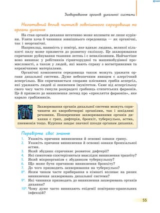 Захворювання органів дихальної системи
55
Негативний вплив чинників зовнішнього середовища на
органи дихання
На стан органів дихання негативно може впливати не лише курін-
ня. Узяти хоча б чинники зовнішнього середовища — як органічні,
так і неорганічні.
Наприклад, наявність у повітрі, яке вдихає людина, великої кіль-
кості пилу може призвести до розвитку силікозу. Це захворювання
спричиняє руйнування тканини легень і є невиліковним. Найчастіше
воно виникає у робітників гірничорудної та машинобудівної про-
мисловості, а також у людей, які мають справу з вогнетривкими та
керамічними матеріалами.
Органічні компоненти середовища також можуть уражати ор-
гани дихальної системи. Дуже небезпечним явищем є алергічний
аспергільоз. Він спричиняється спорами пліснявих грибів аспергіл,
які уражають людей зі зниженим імунітетом. Саме від аспергільозу
свого часу часто гинули розкрадачі гробниць єгипетських фараонів.
Це й призвело до виникнення легенд про «прокляття фараонів», яке
карало грабіжників.
Захворювання органів дихальної системи можуть спри-
чиняти як хвороботворні організми, так і шкідливі
речовини. Поширеними захворюваннями органів ди-
хання є грип, дифтерія, бронхіт, туберкульоз, астма,
пневмонія тощо. Куріння завдає значної шкоди органам дихання.
перевірте свої знання
1. Укажіть причини виникнення й основні ознаки грипу.
2. Укажіть причини виникнення й основні ознаки бронхіальної
астми.
3. Який збудник спричиняє розвиток дифтерії?
4. Які симптоми спостерігаються внаслідок виникнення трахеїту?
5. Який мікроорганізм є збудником туберкульозу?
6. Що може бути причиною виникнення бронхіту?
7. До чого призводить захворювання на туберкульоз?
8*. Яким чином часте прибирання в кімнаті впливає на ризик
виникнення захворювань дихальної системи?
9*. Які чинники призводять до виникнення захворювань органів
дихання?
10*. Чому дуже часто виникають епідемії повітряно-крапельних
інфекцій?
 