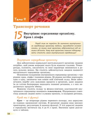 58
Внутрішнє середовище організму
Для забезпечення нормальної життєдіяльності організму людини
потрібно, щоб умови всередині нього були відносно сталими. Темпе-
ратура, солоність, кислотність та інші параметри змінюються в до-
сить вузьких межах. Ця сталість забезпечується завдяки наявності
внутрішнього середовища організму.
Основними складовими внутрішнього середовища організму є три
рідини: кров, лімфа і тканинна рідина. Ці рідини постійно переходять
одна в одну, змінюючи тим самим свій хімічний склад. Вони забез-
печують перебіг усіх важливих процесів в організмі, адже завдяки
їм до клітин безперервно надходять поживні речовини, а з них ви-
даляються продукти обміну.
Відносну сталість складу та фізико-хімічних властивостей вну-
трішнього середовища називають гомеостазом. Підтримання гомео-
стазу дозволяє людині жити і в умовах тропіків, і в полярних регіонах.
Кров та її функції
Кров — це непрозора рідина червоного кольору, яка циркулює
по судинах кровоносної системи. В організмі людини вона виконує
транспортну, регуляторну й захисну функції. У тілі дорослої людини
в середньому міститься від 4 до 6 л крові. Значення крові розгля-
нуто в таблиці.
Перед тим як перейти до вивчення внутрішньо-
го середовища організму людини, пригадайте основні
ознаки, за якими живі організми відрізняються від не-
живих об’єктів. Чому живі організми повинні підтриму-
вати сталість свого внутрішнього середовища?
15Внутрішнє середовище організму.
Кров і лімфа
Тема 4
Транспорт речовин
 