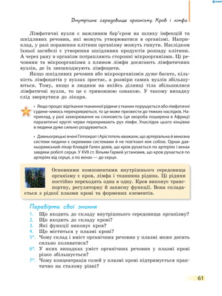 Внутрішнє середовище організму. Кров і лімфа
61
Лімфатичні вузли є важливим бар’єром на шляху інфекцій та
шкідливих речовин, які можуть утворюватися в організмі. Напри-
клад, у разі поранення клітини організму можуть гинути. Наслідком
їхньої загибелі є утворення шкідливих продуктів розпаду клітини.
А через рану в організм потрапляють сторонні мікроорганізми. Ці ре-
човини та мікроорганізми з плином лімфи досягають лімфатичних
вузлів, де їх знешкоджують лімфоцити.
Якщо шкідливих речовин або мікроорганізмів дуже багато, кіль-
кість лімфоцитів у вузлах зростає, а розміри самих вузлів збільшу-
ються. Тому, якщо в людини на якійсь ділянці тіла збільшилися
лімфатичні вузли, то це є тривожною ознакою. У такому випадку
слід звернутися до лікаря.
• Якщо процес відтікання тканинної рідини з тканин порушується або лімфатичні
судини чимось перекриваються, то це може призвести до тяжких наслідків. На-
приклад, у разі захворювання на слоновість (ця хвороба поширена в Африці)
паразитичні круглі черви перекривають рух лімфи. Унаслідок цього кінцівки
в людини дуже сильно роздуваються.
• Давньогрецькі вчені Гіппократ і Арістотель вважали, що артеріальна й венозна
системи людини є окремими системами й не пов’язані між собою. Однак дав-
ньоримський лікар Клавдій Гален довів, що кров рухається по артеріях і венах
завдяки роботі серця. У XVII ст. Вільям Гарвей установив, що кров рухається по
артеріях від серця, а по венах — до серця.
Основними компонентами внутрішнього середовища
організму є кров, лімфа і тканинна рідина. Ці рідини
постійно переходять одна в одну. Кров виконує транс-
портну, регуляторну й захисну функції. Вона склада-
ється з рідкої плазми крові та формених елементів.
перевірте свої знання
1. Що входить до складу внутрішнього середовища організму?
2. Що входить до складу крові?
3. Які функції виконує кров?
4. Що міститься у плазмі крові?
5*. Чому склад і вміст органічних речовин у плазмі може досить
сильно коливатися?
6*. У яких випадках уміст органічних речовин у плазмі крові
різко збільшується?
7*. Чому концентрація солей у плазмі крові підтримується прак-
тично на сталому рівні?
 