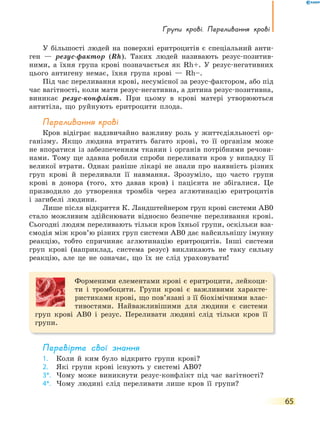 Групи крові. переливання крові
65
У більшості людей на поверхні еритроцитів є спеціальний анти-
ген — резус-фактор (Rh). Таких людей називають резус-позитив-
ними, а їхня група крові позначається як Rh+. У резус-негативних
цього антигену немає, їхня група крові — Rh–.
Під час переливання крові, несумісної за резус-фактором, або під
час вагітності, коли мати резус-негативна, а дитина резус-позитивна,
виникає резус-конфлікт. При цьому в крові матері утворюються
антитіла, що руйнують еритроцити плода.
переливання крові
Кров відіграє надзвичайно важливу роль у життєдіяльності ор-
ганізму. Якщо людина втратить багато крові, то її організм може
не впоратися із забезпеченням тканин і органів потрібними речови-
нами. Тому ще здавна робили спроби переливати кров у випадку її
великої втрати. Однак раніше лікарі не знали про наявність різних
груп крові й переливали її навмання. Зрозуміло, що часто групи
крові в донора (того, хто давав кров) і пацієнта не збігалися. Це
призводило до утворення тромбів через аглютинацію еритроцитів
і загибелі людини.
Лише після відкриття К. Ландштейнером груп крові системи АВ0
стало можливим здійснювати відносно безпечне переливання крові.
Сьогодні людям переливають тільки кров їхньої групи, оскільки вза-
ємодія між кров’ю різних груп системи АВ0 дає найсильнішу імунну
реакцію, тобто спричиняє аглютинацію еритроцитів. Інші системи
груп крові (наприклад, система резус) викликають не таку сильну
реакцію, але це не означає, що їх не слід ураховувати!
Форменими елементами крові є еритроцити, лейкоци-
ти і тромбоцити. Групи крові є важливими характе-
ристиками крові, що пов’язані з її біохімічними влас-
тивостями. Найважливішими для людини є системи
груп крові AB0 і резус. Переливати людині слід тільки кров її
групи.
перевірте свої знання
1. Коли й ким було відкрито групи крові?
2. Які групи крові існують у системі AB0?
3*. Чому може виникнути резус-конфлікт під час вагітності?
4*. Чому людині слід переливати лише кров її групи?
 