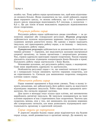 Тема 4
70
якийсь час. Тому робота серця організована так, щоб воно відпочива-
ло якомога більше. Якщо подивитися на час, який займають окремі
фази серцевого циклу, то можна побачити, що з  0,8  с тривалості
всього циклу передсердя відпочивають 0,7 секунди, а  шлуночки  —
0,5 с. Це дає їхнім м’язам можливість нормально відновлюватися
після скорочення.
Регуляція роботи серця
Регуляція роботи серця здійснюється двома способами — за до-
помогою нервової або гуморальної регуляції. Нервова регуляція
здійснюється шляхом надходження нервових імпульсів із серцево-
судинних центрів довгастого мозку. По одному з нервів надходять
імпульси, які прискорюють роботу серця, а по іншому — імпульси,
які гальмують роботу серця.
Гуморальна регуляція здійснюється за допомогою біологічно ак-
тивних речовин — гормонів, які виділяються залозами внутрішньої
секреції організму, та інших органічних і неорганічних речовин.
Так, гормон адреналін прискорює серцеві скорочення. Також серцеву
діяльність підсилює підвищена концентрація йонів Кальцію в крові.
Гальмують роботу серця ацетилхолін і йони Калію.
Основними залозами, які регулюють роботу серця, є надниркові.
Саме вони виробляють адреналін та ацетилхолін.
Особливістю регуляції серця є те, що зовнішні сигнали (і нерво-
ві і гуморальні) тільки змінюють частоту серцевих скорочень, але
не спричиняють їх. Сигнали для виникнення скорочень генерують
клітини самого серця.
Автоматія роботи серця
Серце повинне працювати в будь-яких умовах. Тому в ньому іс-
нують механізми, які забезпечують його роботу навіть за відсутності
відповідних нервових імпульсів. Тобто серце може працювати авто-
матично, без сигналів нервової системи.
Для цього в міокарді існує кілька груп клітин, які автоматично
виробляють ритмічні імпульси. Ці імпульси поширюються на інші
клітини серцевого м’яза і спричиняють їхнє скорочення. Частота цих
скорочень менша, ніж у тих, які виникають під впливом нервових
або гуморальних сигналів, але вони дозволяють підтримувати жит-
тєдіяльність організму в критичній ситуації.
Серце людини до народження
У дорослої людини будова серця дещо відрізняється від будови
серця плода, який розвивається в організмі матері. До моменту на-
 