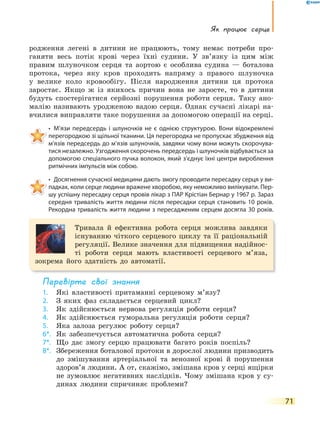 Як працює серце
71
родження легені в дитини не працюють, тому немає потреби про-
ганяти весь потік крові через їхні судини. У зв’язку із цим між
правим шлуночком серця та аортою є особлива судина — боталова
протока, через яку кров проходить напряму з правого шлуночка
у велике коло кровообігу. Після народження дитини ця протока
заростає. Якщо ж із якихось причин вона не заросте, то в дитини
будуть спостерігатися серйозні порушення роботи серця. Таку ано-
малію називають уродженою вадою серця. Однак сучасні лікарі на-
вчилися виправляти таке порушення за допомогою операції на серці.
• М’язи передсердь і шлуночків не є однією структурою. Вони відокремлені
перегородкою зі щільної тканини. Ця перегородка не пропускає збудження від
м’язів передсердь до м’язів шлуночків, завдяки чому вони можуть скорочува-
тися незалежно. Узгодження скорочень передсердь і шлуночків відбувається за
допомогою спеціального пучка волокон, який з’єднує їхні центри вироблення
ритмічних імпульсів між собою.
• Досягнення сучасної медицини дають змогу проводити пересадку серця у ви-
падках, коли серце людини вражене хворобою, яку неможливо вилікувати. Пер-
шу успішну пересадку серця провів лікар з ПАР Крістіан Бернар у 1967 р. Зараз
середня тривалість життя людини після пересадки серця становить 10 років.
Рекордна тривалість життя людини з пересадженим серцем досягла 30 років.
Тривала й ефективна робота серця можлива завдяки
існуванню чіткого серцевого циклу та її раціональній
регуляції. Велике значення для підвищення надійнос-
ті роботи серця мають властивості серцевого м’яза,
зокрема його здатність до автоматії.
перевірте свої знання
1. Які властивості притаманні серцевому м’язу?
2. З яких фаз складається серцевий цикл?
3. Як здійснюється нервова регуляція роботи серця?
4. Як здійснюється гуморальна регуляція роботи серця?
5. Яка залоза регулює роботу серця?
6*. Як забезпечується автоматична робота серця?
7*. Що дає змогу серцю працювати багато років поспіль?
8*. Збереження боталової протоки в дорослої людини призводить
до змішування артеріальної та венозної крові й порушення
здоров’я людини. А от, скажімо, змішана кров у серці ящірки
не зумовлює негативних наслідків. Чому змішана кров у су-
динах людини спричиняє проблеми?
 
