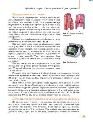 Кровоносні судини. Перша  допомога  в  разі кровотеч
73
Артеріальний тиск і пульс
Коли серце скорочується, воно з великою си-
лою виштовхує кров в артерії. Тому кров у них
перебуває під тиском, і цей тиск називають ар-
теріальним. Найвищим артеріальний тиск є під
час систоли, а найнижчим — під час діастоли.
Значення артеріального тиску є показником ста-
ну серця зокрема і кровоносної системи взагалі,
тому лікарі під час обстеження хворих часто його
вимірюють.
Прилад для вимірювання артеріального тиску
називається тонометром (мал. 19.2).
Під час скорочення серце не тільки виштовхує
кров у судини, а ще й спричиняє періодичні ко-
ливання стінок артерій, які є синхронними зі ско-
роченнями серця. Ці коливання ви відчуваєте як
пульс. Характер пульсу залежить від діяльності
серця і стану артерій. Тому вимірювання його
частоти є дуже важливим для діагностики стану
організму.
Під час вимірювання артеріального тиску його
показники на різних руках можуть бути різни-
ми. У  нормі різниця не повинна перевищувати
10 мм  рт. ст.
Різницю між систолічним і діастолічним артеріальним тиском
називають пульсовим тиском. Якщо пульсовий тиск менший ніж
20 мм рт. ст., то серце не буде отримувати достатньої кількості крові
для своєї роботи.
Чим важче крові проходити через судини, тим вищим є арте-
ріальний тиск. Тому збільшення артеріального тиску (гіпертонія) є
показником порушень роботи серцево-судинної системи. Однак про-
блеми зі здоров’ям у людини можуть виникати й у разі надто низь-
кого тиску. Якщо у людини тиск постійно вищий ніж 140 на 90 або
нижчий ніж 90 на 60, то це привід звернутися до лікаря.
Деякі особливості кровопостачання людського організму
Як ви вже знаєте, вени — це судини, які виносять кров з орга-
нів. Але в людському організмі є вена, яка, навпаки, приносить кров
до органа. Це ворітна вена печінки. Вона збирає кров від шлунка
й кишечника та несе її до печінки. Там ворітна вена розпадається на
дрібніші вени, і кров, яка по них тече, контактує з клітинами печінки.
Мал. 19.1. Будова артерії (а)
та вени (б)
а б
Мал. 19.2. Тонометр
 