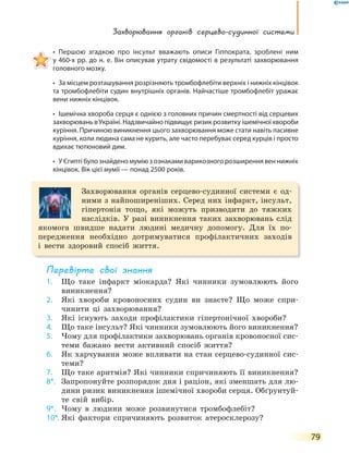 Захворювання органів серцево-судинної системи
79
• Першою згадкою про інсульт вважають описи Гіппократа, зроблені ним
у 460-х рр. до н. е. Він описував утрату свідомості в результаті захворювання
головного мозку.
• За місцем розташування розрізняють тромбофлебіти верхніх і нижніх кінцівок
та тромбофлебіти судин внутрішніх органів. Найчастіше тромбофлебіт уражає
вени нижніх кінцівок.
• Ішемічна хвороба серця є однією з головних причин смертності від серцевих
захворювань в Україні. Надзвичайно підвищує ризик розвитку ішемічної хвороби
куріння. Причиною виникнення цього захворювання може стати навіть пасивне
куріння, коли людина сама не курить, але часто перебуває серед курців і просто
вдихає тютюновий дим.
• У Єгипті було знайдено мумію з ознаками варикозного розширення вен нижніх
кінцівок. Вік цієї мумії — понад 2500 років.
Захворювання органів серцево-судинної системи є од-
ними з найпоширеніших. Серед них інфаркт, інсульт,
гіпертонія тощо, які можуть призводити до тяжких
наслідків. У разі виникнення таких захворювань слід
якомога швидше надати людині медичну допомогу. Для їх по-
передження необхідно дотримуватися профілактичних заходів
і вести здоровий спосіб життя.
перевірте свої знання
1. Що таке інфаркт міокарда? Які чинники зумовлюють його
виникнення?
2. Які хвороби кровоносних судин ви знаєте? Що може спри-
чинити ці захворювання?
3. Які існують заходи профілактики гіпертонічної хвороби?
4. Що таке інсульт? Які чинники зумовлюють його виникнення?
5. Чому для профілактики захворювань органів кровоносної сис-
теми бажано вести активний спосіб життя?
6. Як харчування може впливати на стан серцево-судинної сис-
теми?
7. Що таке аритмія? Які чинники спричиняють її виникнення?
8*. Запропонуйте розпорядок дня і раціон, які зменшать для лю-
дини ризик виникнення ішемічної хвороби серця. Обґрунтуй-
те свій вибір.
9*. Чому в людини може розвинутися тромбофлебіт?
10*. Які фактори спричиняють розвиток атеросклерозу?
 