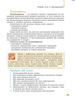 покриви тіла й терморегуляція
93
Загартовування
Загартовування — це комплекс заходів, спрямованих на під-
вищення функціональних резервів організму та його опірності до
несприятливого впливу фізичних чинників навколишнього середови-
ща. Загартовування дозволяє покращити захисні можливості імунної
системи й запобігає розвитку захворювань.
Загартовувати свій організм людина може завдяки:
•повітряним ваннам;
•сонячним ваннам;
•водним процедурам.
Однак майте на увазі, що довільне застосування природних чин-
ників і неправильне загартовування можуть призвести до негативних
наслідків і завдати шкоди здоров’ю. Загартовувати організм необхід-
но поступово й обережно. У разі виникнення проблем або сумнівів
слід порадитися з лікарем.
Гігієнічні вимоги до загартовування:
•регулярність процедур;
•поступове нарощування сили і тривалості процедури;
•урахування індивідуальних особливостей організму;
•постійний контроль за станом організму.
Шкіра є найбільшим органом тіла людини. Вона за-
хищає організм від негативного впливу зовнішніх фак-
торів та потрапляння до нього збудників захворювань.
Шкіра складається з трьох шарів — епідермісу, дерми
й підшкірної клітковини. До її складу входять потові та сальні
залози, рецептори, нерви, судини тощо. Шкіра відіграє надзви-
чайно важливу роль у процесах терморегуляції організму.
перевірте свої знання
1. Схарактеризуйте будову шкіри.
2. Які особливості будови забезпечують еластичність шкіри?
3. Яку роль відіграє волосся?
4. Яку функцію виконують нігті?
5. Що таке терморегуляція? Як вона здійснюється?
6. Які шкірні захворювання ви знаєте?
7. Якими є заходи профілактики теплового й сонячного удару?
8*. Запропонуйте та обґрунтуйте гіпотезу, яка пояснює, чому
в людини так багато потових залоз.
9*. З якою метою люди загартовують свій організм?
 