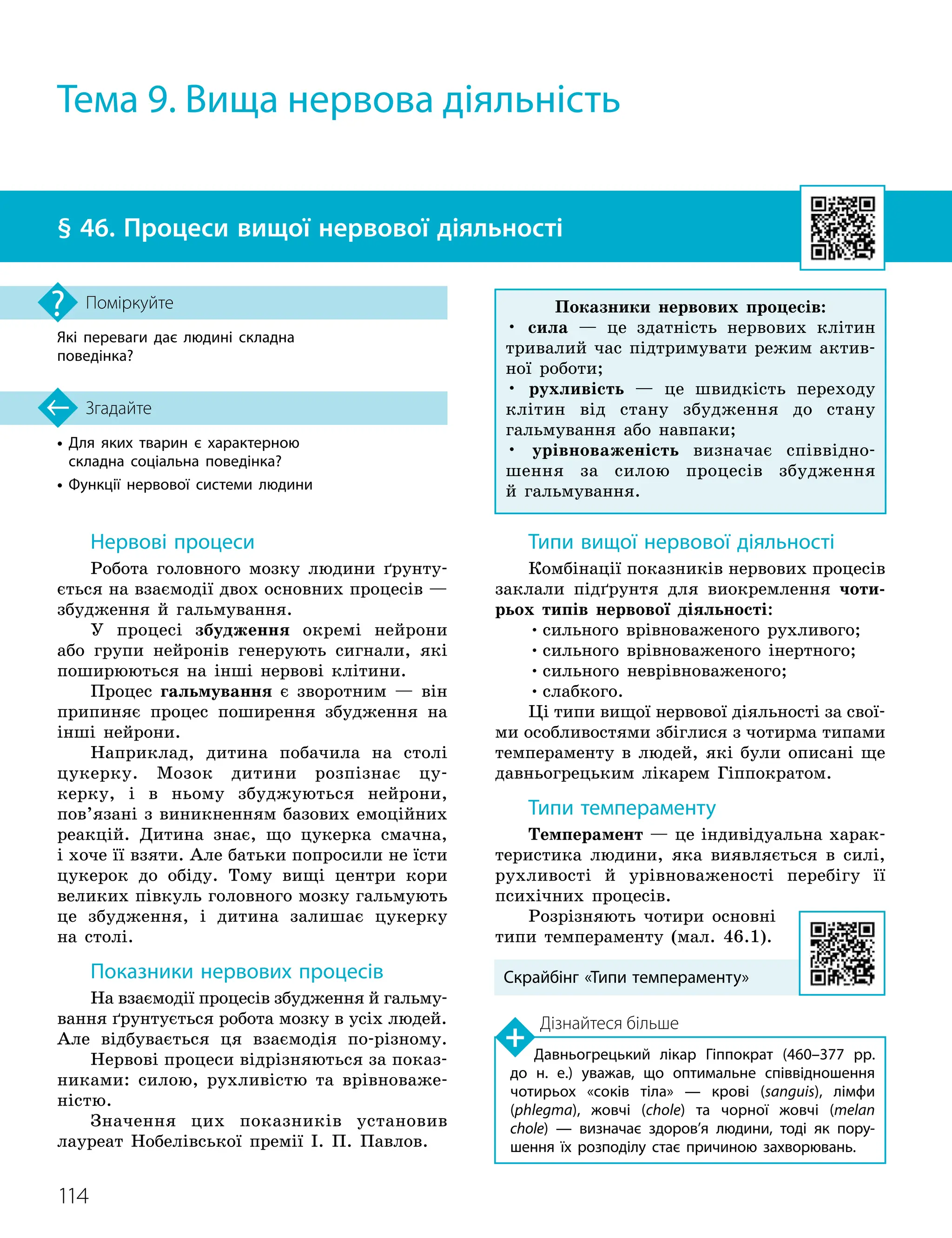 114
•

Для яких тварин є характерною
складна соціальна поведінка?
• Функції нервової системи людини
Згадайте
§ 46. Процеси вищої нервової діяльності
Які переваги дає людині складна
поведінка?
Поміркуйте
Нервові процеси
Робота головного мозку людини ґрунту-
ється на взаємодії двох основних процесів —
збудження й гальмування.
У процесі збудження окремі нейрони
або групи нейронів генерують сигнали, які
поширюються на інші нервові клітини.
Процес гальмування є зворотним — він
припиняє процес поширення збудження на
інші нейрони.
Наприклад, дитина побачила на столі
цукерку. Мозок дитини розпізнає цу-
керку, і в ньому збуджуються нейрони,
пов’язані з виникненням базових емоційних
реакцій. Дитина знає, що цукерка смачна,
і хоче її взяти. Але батьки попросили не їсти
цукерок до обіду. Тому вищі центри кори
великих півкуль головного мозку гальмують
це збудження, і дитина залишає цукерку
на столі.
Показники нервових процесів
На взаємодії процесів збудження й гальму-
вання ґрунтується робота мозку в усіх людей.
Але відбувається ця взаємодія по-різному.
Нер
­
вові процеси відрізняються за показ-
никами: силою, рухливістю та врівноваже-
ністю.
Значення цих показників установив
лауреат Нобелівської премії І. П. Павлов.
Типи вищої нервової діяльності
Комбінації показників нервових процесів
заклали підґрунтя для виокремлення чоти-
рьох типів нервової діяльності:
•сильного врівноваженого рухливого;
•сильного врівноваженого інертного;
•сильного неврівноваженого;
•слабкого.
Ці типи вищої нервової діяльності за свої
­
ми особливостями збіглися з чотирма типами
темпераменту в людей, які були описані ще
давньогрецьким лікарем Гіппократом.
Типи темпераменту
Темперамент — це індивідуальна харак-
теристика людини, яка виявляється в силі,
рухливості й урівноваженості перебігу її
психічних процесів.
Розрізняють чотири основні
типи темпераменту (мал. 46.1).
Тема 9. Вища нервова діяльність
Дізнайтеся більше
Давньогрецький лікар Гіппократ (460–377 рр.
до н. е.) уважав, що оптимальне співвідношення
чотирьох «соків тіла» — крові (sanguis), лімфи
(phlegma), жовчі (chole) та чорної жовчі (melan
chole) — визначає здоров’я людини, тоді як пору­
шення їх розподілу стає причиною захворювань.
Скрайбінг «Типи темпераменту»
Показники нервових процесів:
• сила — це здатність нервових клітин
тривалий час підтримувати режим актив-
ної роботи;
• рухливість — це швидкість пере
­
ходу
клітин від стану збудження до стану
гальмування або навпаки;
• урівноваженість визначає співвідно-
шення за силою процесів збудження
й гальмування.
 